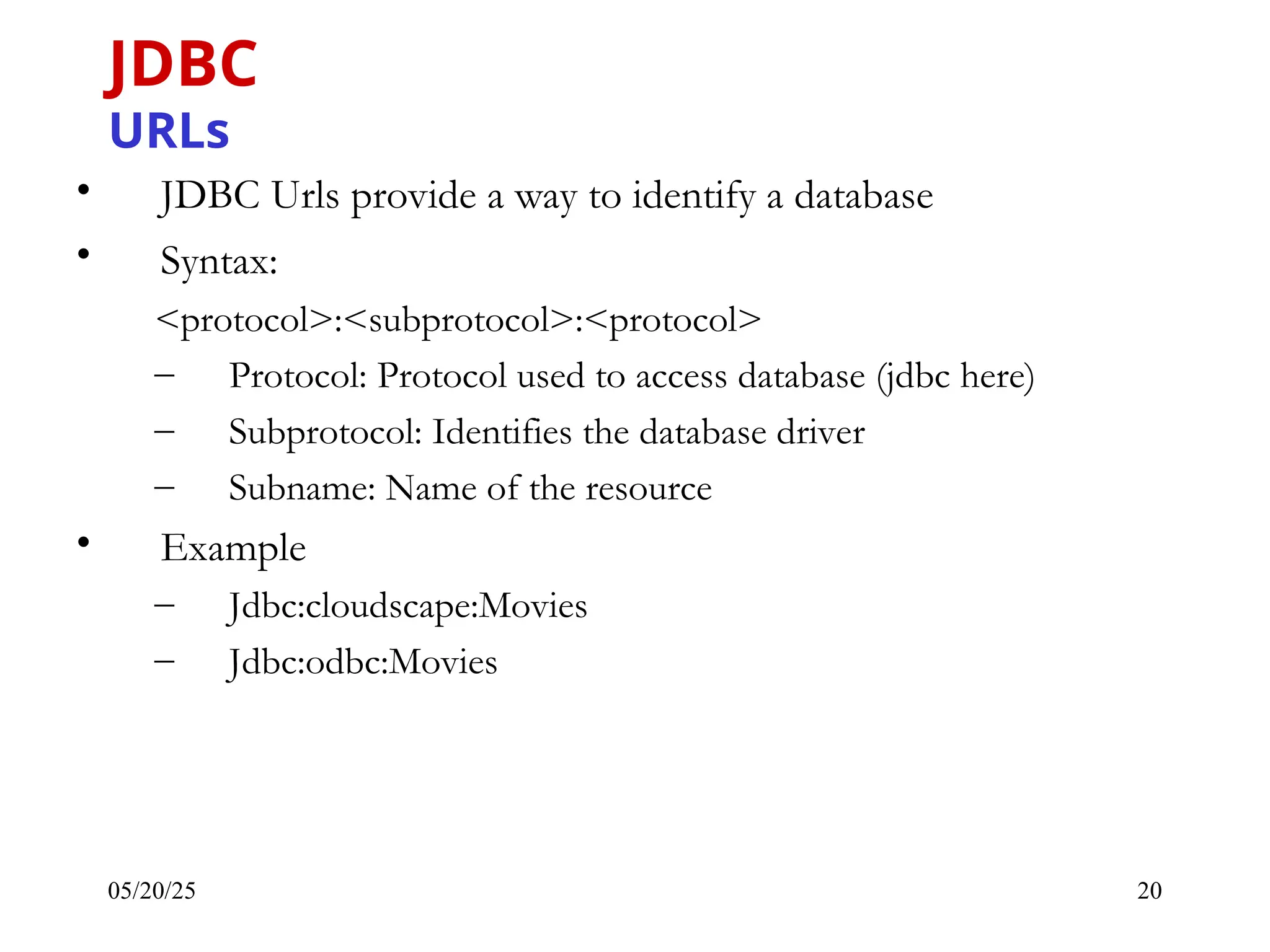 05/20/25 20 • JDBC Urls provide a way to identify a database • Syntax: <protocol>:<subprotocol>:<protocol> – Protocol: Protocol used to access database (jdbc here) – Subprotocol: Identifies the database driver – Subname: Name of the resource • Example – Jdbc:cloudscape:Movies – Jdbc:odbc:Movies JDBC URLs 
