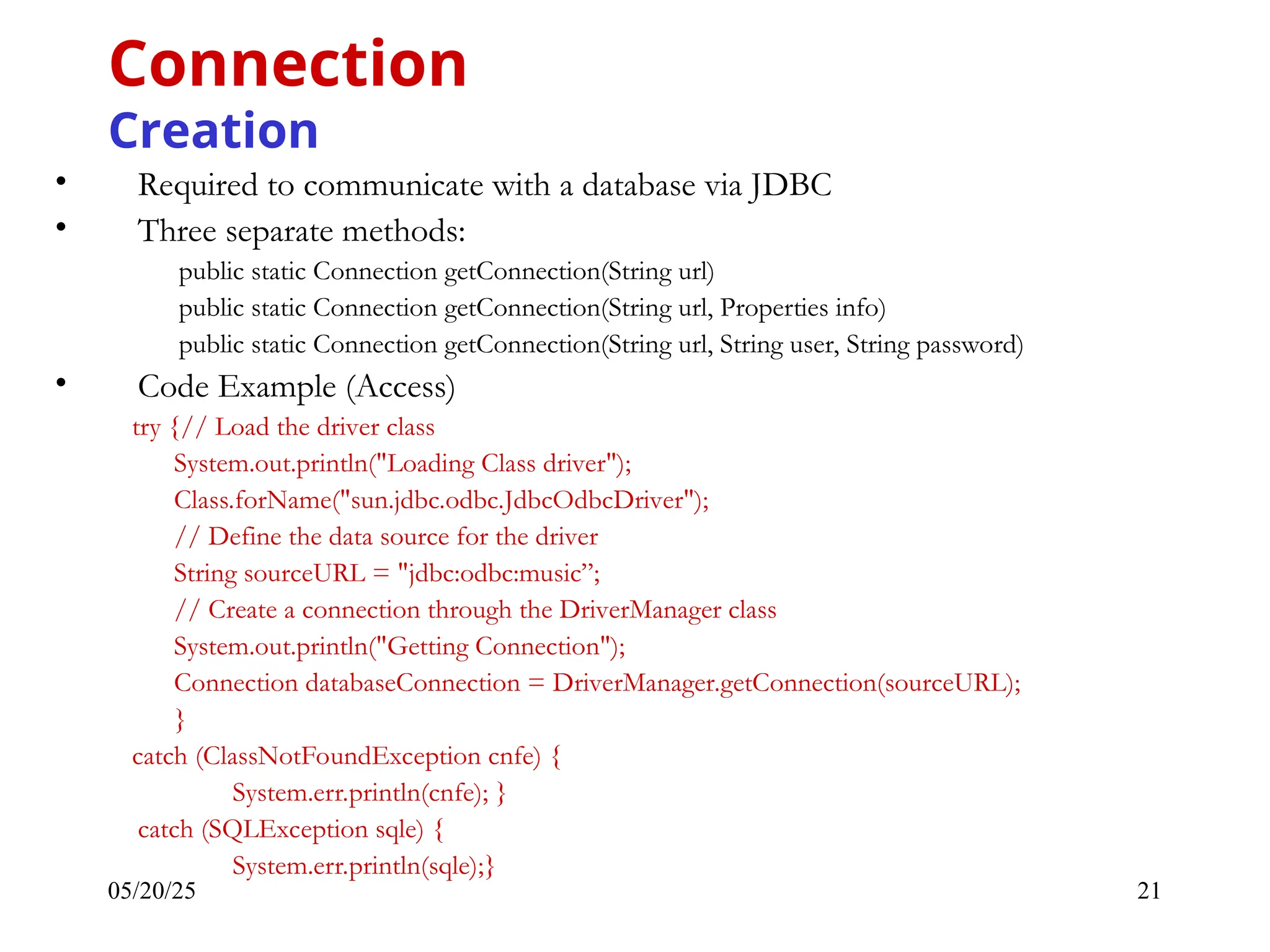 05/20/25 21 • Required to communicate with a database via JDBC • Three separate methods: public static Connection getConnection(String url) public static Connection getConnection(String url, Properties info) public static Connection getConnection(String url, String user, String password) • Code Example (Access) try {// Load the driver class System.out.println("Loading Class driver"); Class.forName("sun.jdbc.odbc.JdbcOdbcDriver"); // Define the data source for the driver String sourceURL = "jdbc:odbc:music”; // Create a connection through the DriverManager class System.out.println("Getting Connection"); Connection databaseConnection = DriverManager.getConnection(sourceURL); } catch (ClassNotFoundException cnfe) { System.err.println(cnfe); } catch (SQLException sqle) { System.err.println(sqle);} Connection Creation 