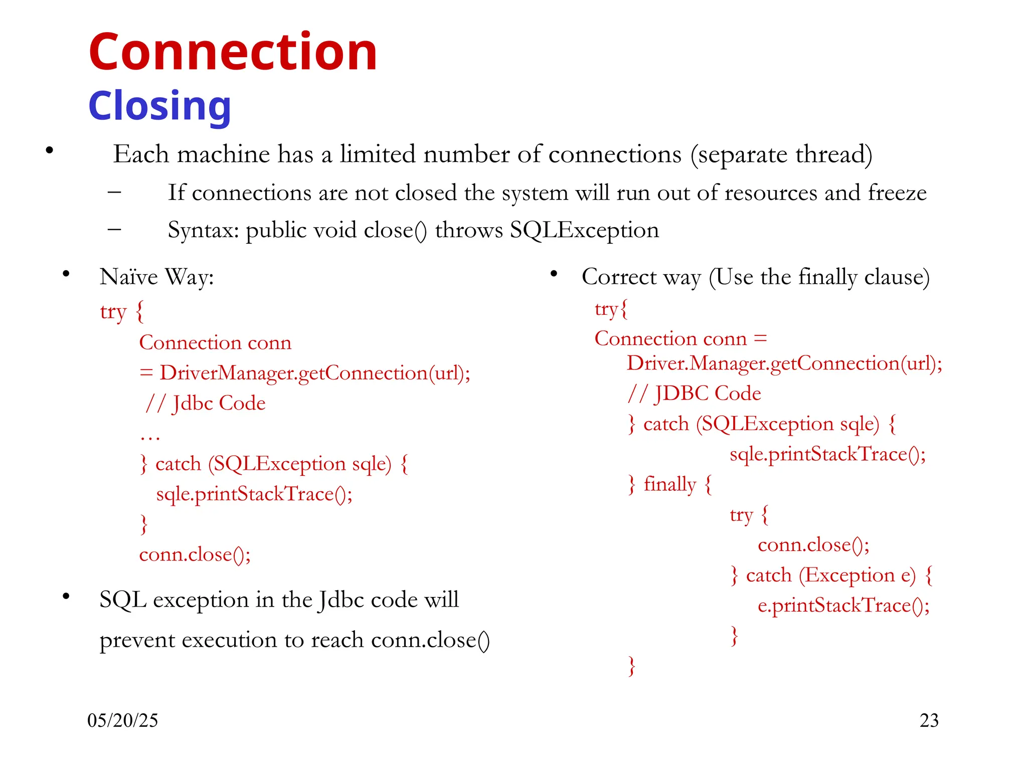 05/20/25 23 • Each machine has a limited number of connections (separate thread) – If connections are not closed the system will run out of resources and freeze – Syntax: public void close() throws SQLException Connection Closing • Naïve Way: try { Connection conn = DriverManager.getConnection(url); // Jdbc Code … } catch (SQLException sqle) { sqle.printStackTrace(); } conn.close(); • SQL exception in the Jdbc code will prevent execution to reach conn.close() • Correct way (Use the finally clause) try{ Connection conn = Driver.Manager.getConnection(url); // JDBC Code } catch (SQLException sqle) { sqle.printStackTrace(); } finally { try { conn.close(); } catch (Exception e) { e.printStackTrace(); } } 