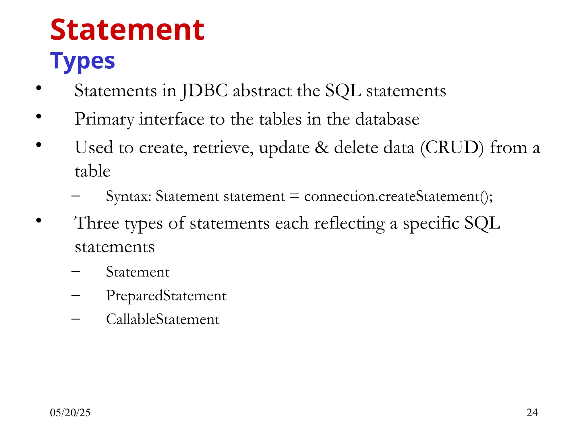 05/20/25 24 • Statements in JDBC abstract the SQL statements • Primary interface to the tables in the database • Used to create, retrieve, update & delete data (CRUD) from a table – Syntax: Statement statement = connection.createStatement(); • Three types of statements each reflecting a specific SQL statements – Statement – PreparedStatement – CallableStatement Statement Types 