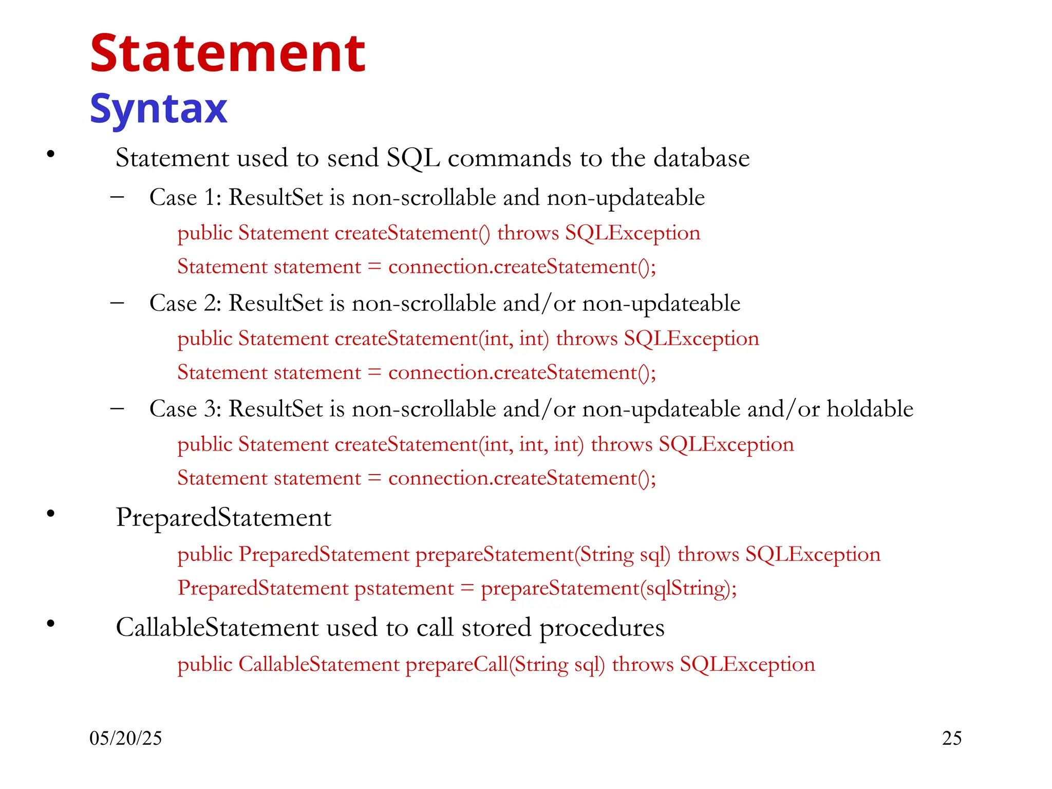 05/20/25 25 • Statement used to send SQL commands to the database – Case 1: ResultSet is non-scrollable and non-updateable public Statement createStatement() throws SQLException Statement statement = connection.createStatement(); – Case 2: ResultSet is non-scrollable and/or non-updateable public Statement createStatement(int, int) throws SQLException Statement statement = connection.createStatement(); – Case 3: ResultSet is non-scrollable and/or non-updateable and/or holdable public Statement createStatement(int, int, int) throws SQLException Statement statement = connection.createStatement(); • PreparedStatement public PreparedStatement prepareStatement(String sql) throws SQLException PreparedStatement pstatement = prepareStatement(sqlString); • CallableStatement used to call stored procedures public CallableStatement prepareCall(String sql) throws SQLException Statement Syntax 