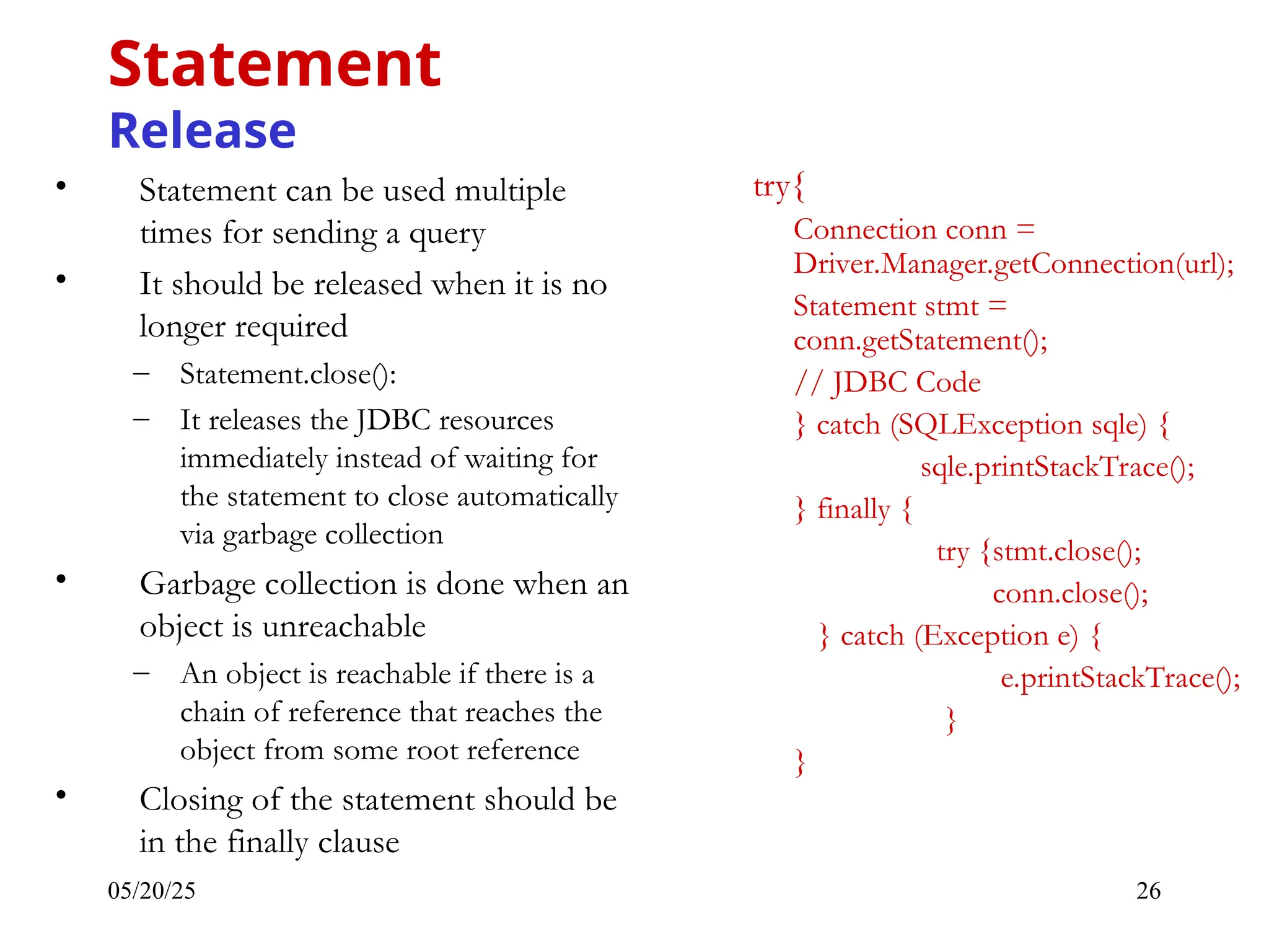 05/20/25 26 • Statement can be used multiple times for sending a query • It should be released when it is no longer required – Statement.close(): – It releases the JDBC resources immediately instead of waiting for the statement to close automatically via garbage collection • Garbage collection is done when an object is unreachable – An object is reachable if there is a chain of reference that reaches the object from some root reference • Closing of the statement should be in the finally clause Statement Release try{ Connection conn = Driver.Manager.getConnection(url); Statement stmt = conn.getStatement(); // JDBC Code } catch (SQLException sqle) { sqle.printStackTrace(); } finally { try {stmt.close(); conn.close(); } catch (Exception e) { e.printStackTrace(); } } 