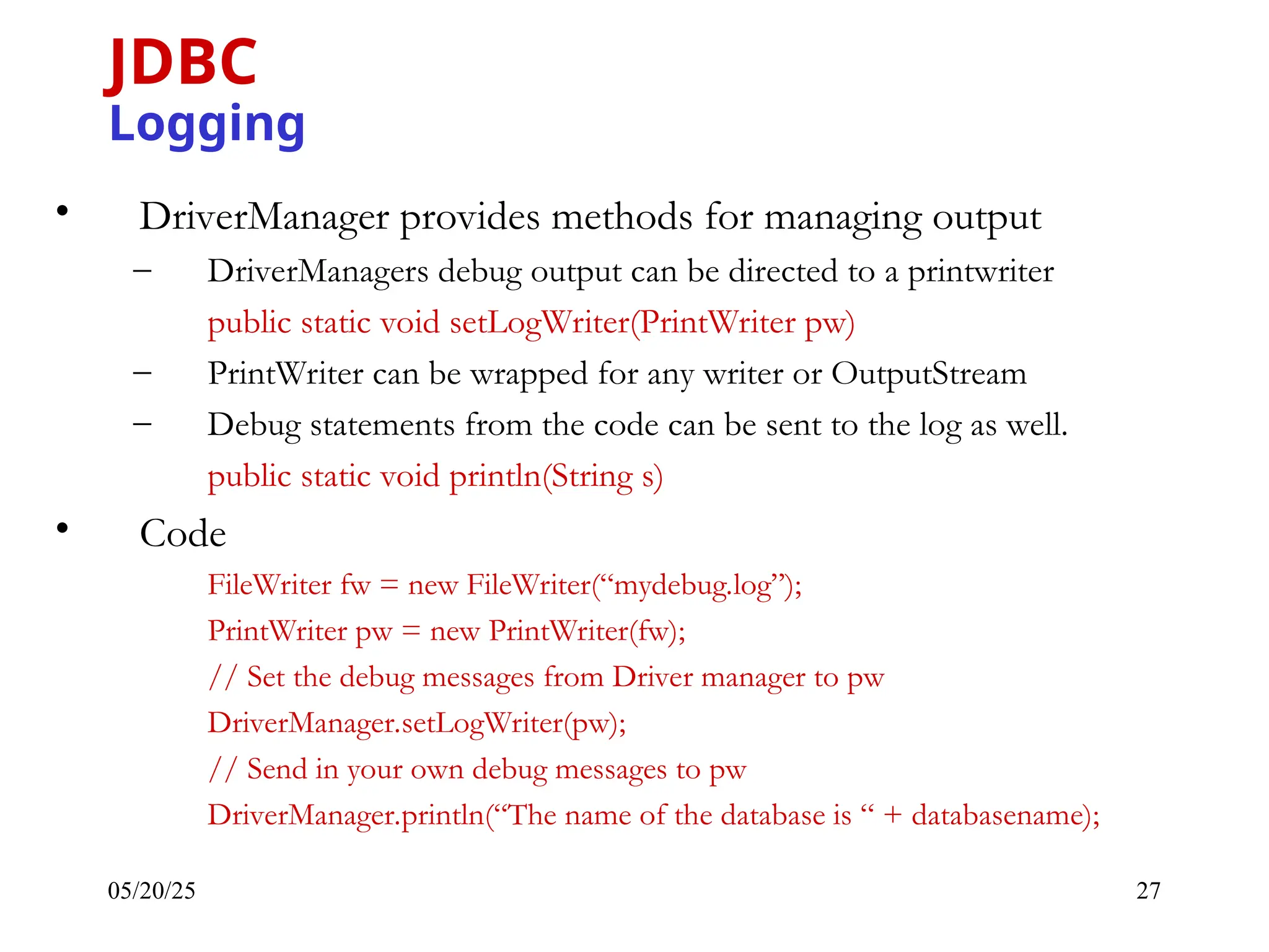 05/20/25 27 • DriverManager provides methods for managing output – DriverManagers debug output can be directed to a printwriter public static void setLogWriter(PrintWriter pw) – PrintWriter can be wrapped for any writer or OutputStream – Debug statements from the code can be sent to the log as well. public static void println(String s) • Code FileWriter fw = new FileWriter(“mydebug.log”); PrintWriter pw = new PrintWriter(fw); // Set the debug messages from Driver manager to pw DriverManager.setLogWriter(pw); // Send in your own debug messages to pw DriverManager.println(“The name of the database is “ + databasename); JDBC Logging 