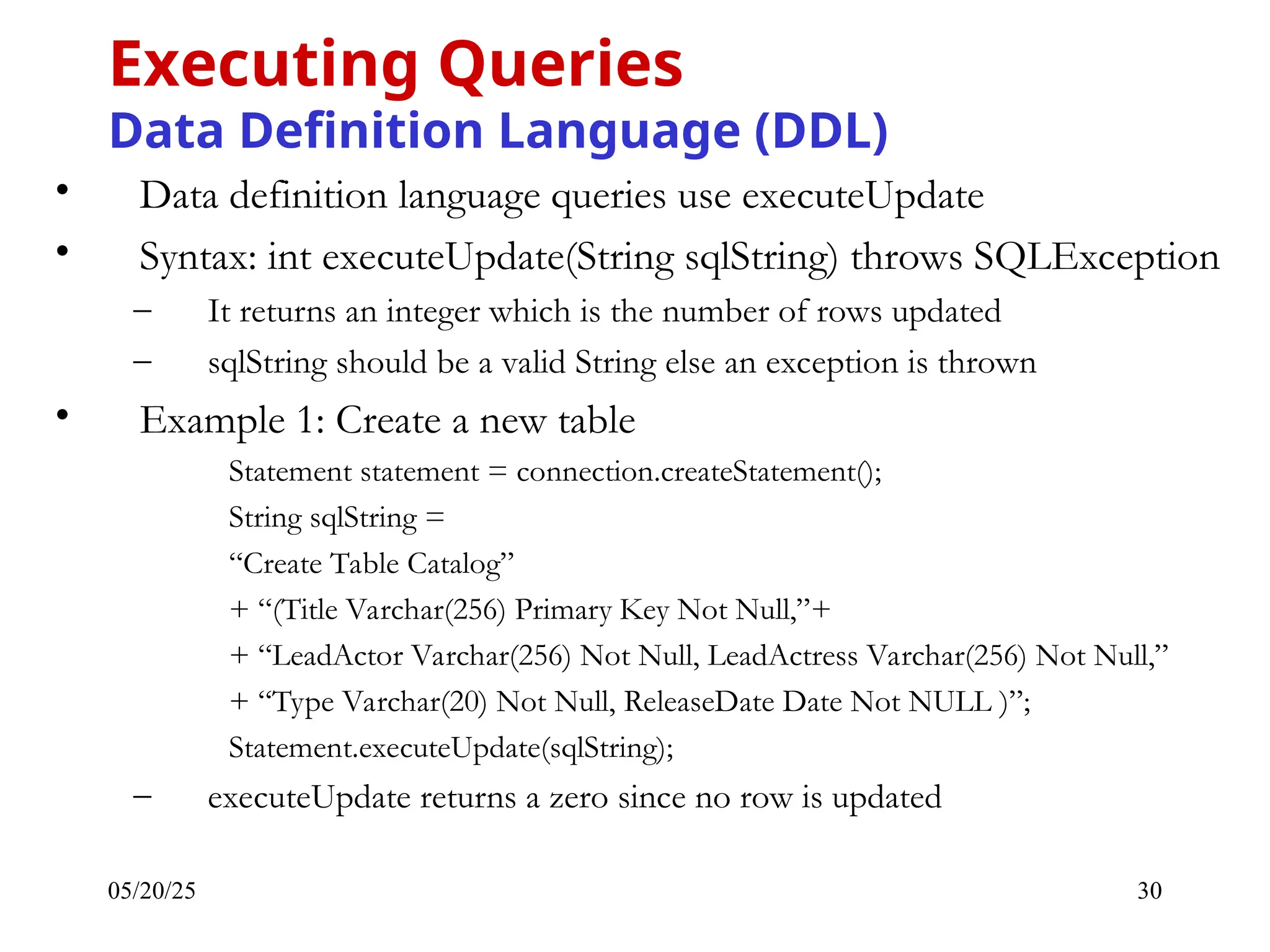 05/20/25 30 • Data definition language queries use executeUpdate • Syntax: int executeUpdate(String sqlString) throws SQLException – It returns an integer which is the number of rows updated – sqlString should be a valid String else an exception is thrown • Example 1: Create a new table Statement statement = connection.createStatement(); String sqlString = “Create Table Catalog” + “(Title Varchar(256) Primary Key Not Null,”+ + “LeadActor Varchar(256) Not Null, LeadActress Varchar(256) Not Null,” + “Type Varchar(20) Not Null, ReleaseDate Date Not NULL )”; Statement.executeUpdate(sqlString); – executeUpdate returns a zero since no row is updated Executing Queries Data Definition Language (DDL) 