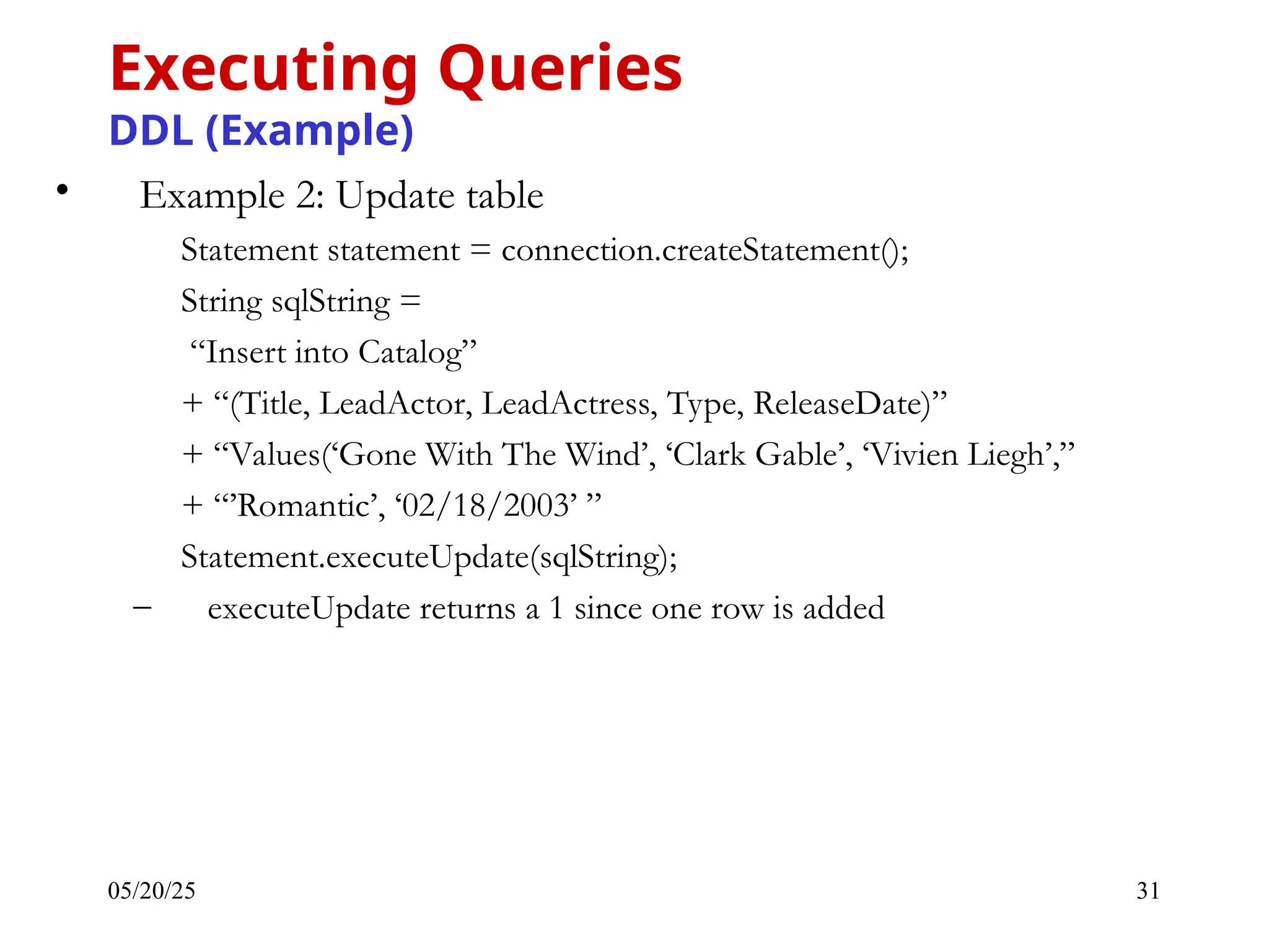 05/20/25 31 • Example 2: Update table Statement statement = connection.createStatement(); String sqlString = “Insert into Catalog” + “(Title, LeadActor, LeadActress, Type, ReleaseDate)” + “Values(‘Gone With The Wind’, ‘Clark Gable’, ‘Vivien Liegh’,” + “’Romantic’, ‘02/18/2003’ ” Statement.executeUpdate(sqlString); – executeUpdate returns a 1 since one row is added Executing Queries DDL (Example) 