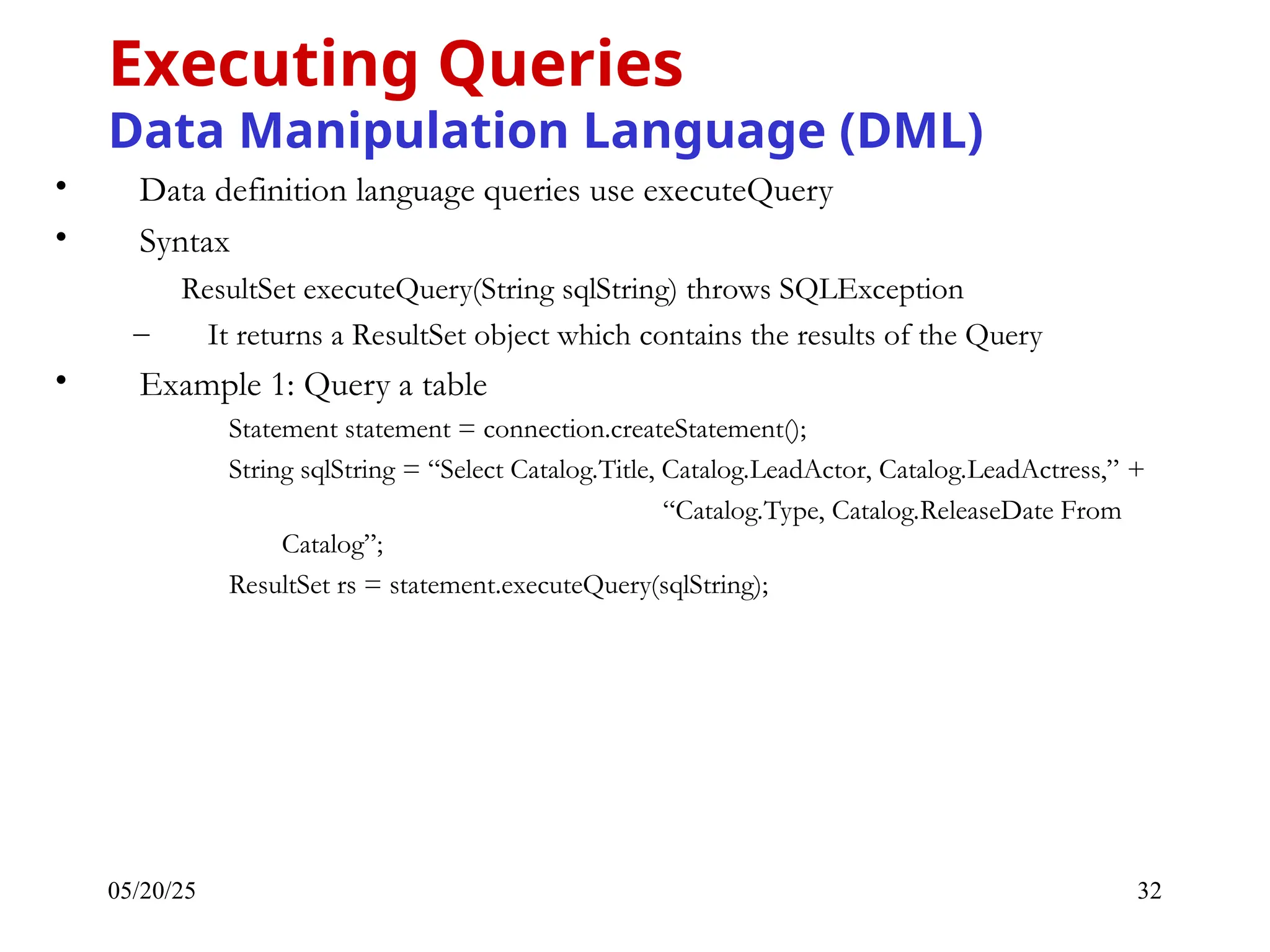 05/20/25 32 • Data definition language queries use executeQuery • Syntax ResultSet executeQuery(String sqlString) throws SQLException – It returns a ResultSet object which contains the results of the Query • Example 1: Query a table Statement statement = connection.createStatement(); String sqlString = “Select Catalog.Title, Catalog.LeadActor, Catalog.LeadActress,” + “Catalog.Type, Catalog.ReleaseDate From Catalog”; ResultSet rs = statement.executeQuery(sqlString); Executing Queries Data Manipulation Language (DML) 