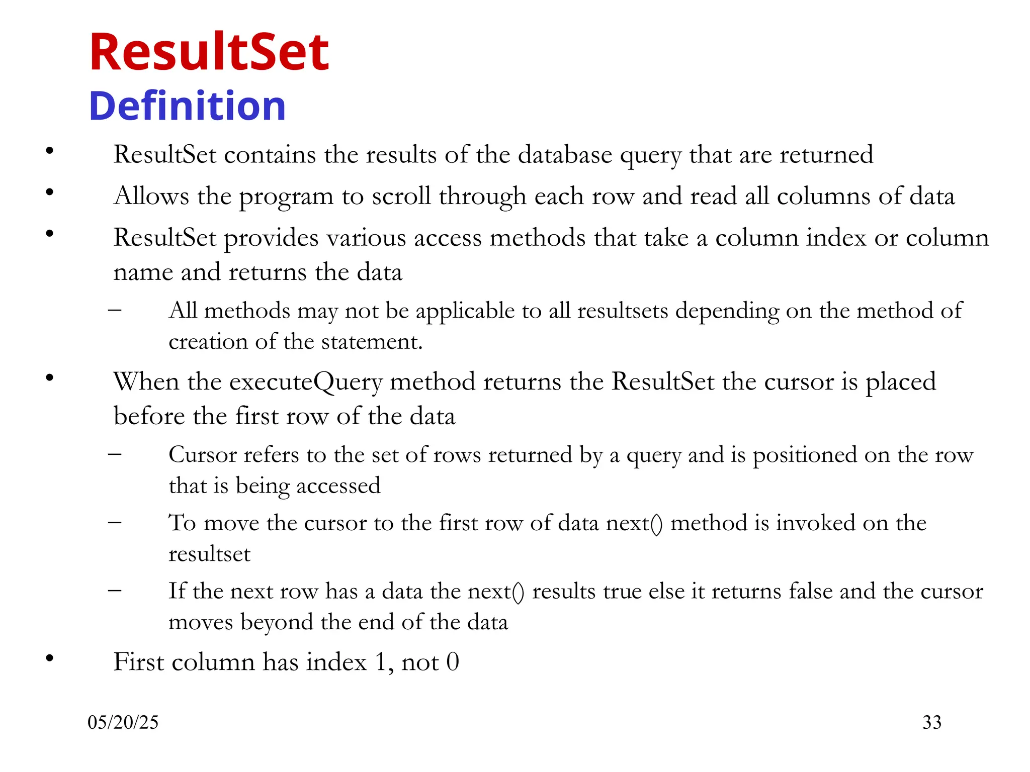 05/20/25 33 • ResultSet contains the results of the database query that are returned • Allows the program to scroll through each row and read all columns of data • ResultSet provides various access methods that take a column index or column name and returns the data – All methods may not be applicable to all resultsets depending on the method of creation of the statement. • When the executeQuery method returns the ResultSet the cursor is placed before the first row of the data – Cursor refers to the set of rows returned by a query and is positioned on the row that is being accessed – To move the cursor to the first row of data next() method is invoked on the resultset – If the next row has a data the next() results true else it returns false and the cursor moves beyond the end of the data • First column has index 1, not 0 ResultSet Definition 