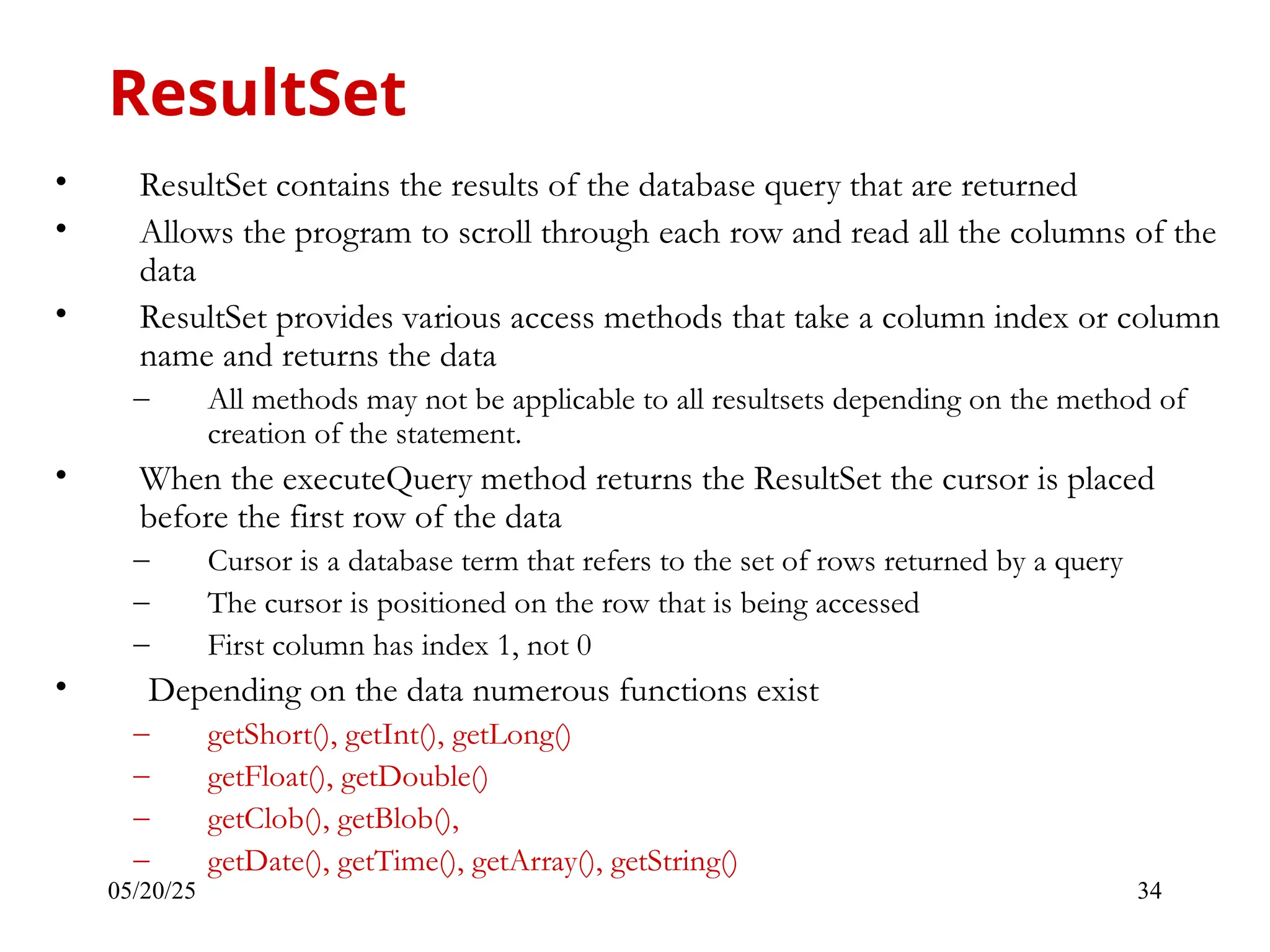05/20/25 34 • ResultSet contains the results of the database query that are returned • Allows the program to scroll through each row and read all the columns of the data • ResultSet provides various access methods that take a column index or column name and returns the data – All methods may not be applicable to all resultsets depending on the method of creation of the statement. • When the executeQuery method returns the ResultSet the cursor is placed before the first row of the data – Cursor is a database term that refers to the set of rows returned by a query – The cursor is positioned on the row that is being accessed – First column has index 1, not 0 • Depending on the data numerous functions exist – getShort(), getInt(), getLong() – getFloat(), getDouble() – getClob(), getBlob(), – getDate(), getTime(), getArray(), getString() ResultSet 