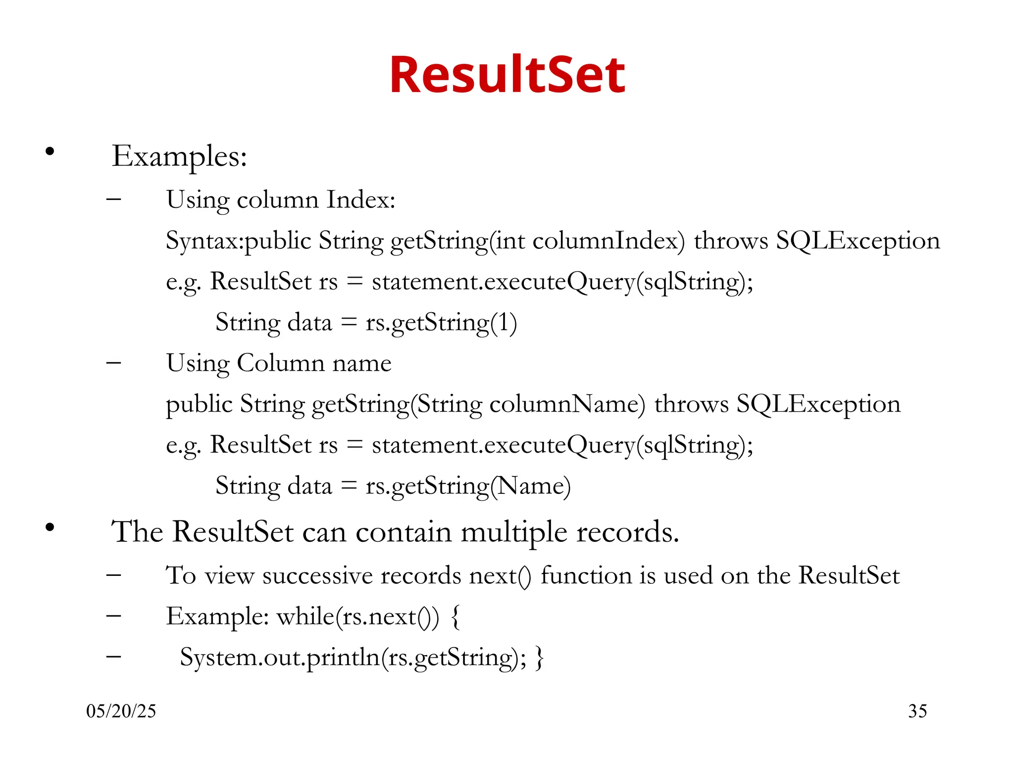 05/20/25 35 • Examples: – Using column Index: Syntax:public String getString(int columnIndex) throws SQLException e.g. ResultSet rs = statement.executeQuery(sqlString); String data = rs.getString(1) – Using Column name public String getString(String columnName) throws SQLException e.g. ResultSet rs = statement.executeQuery(sqlString); String data = rs.getString(Name) • The ResultSet can contain multiple records. – To view successive records next() function is used on the ResultSet – Example: while(rs.next()) { – System.out.println(rs.getString); } ResultSet 