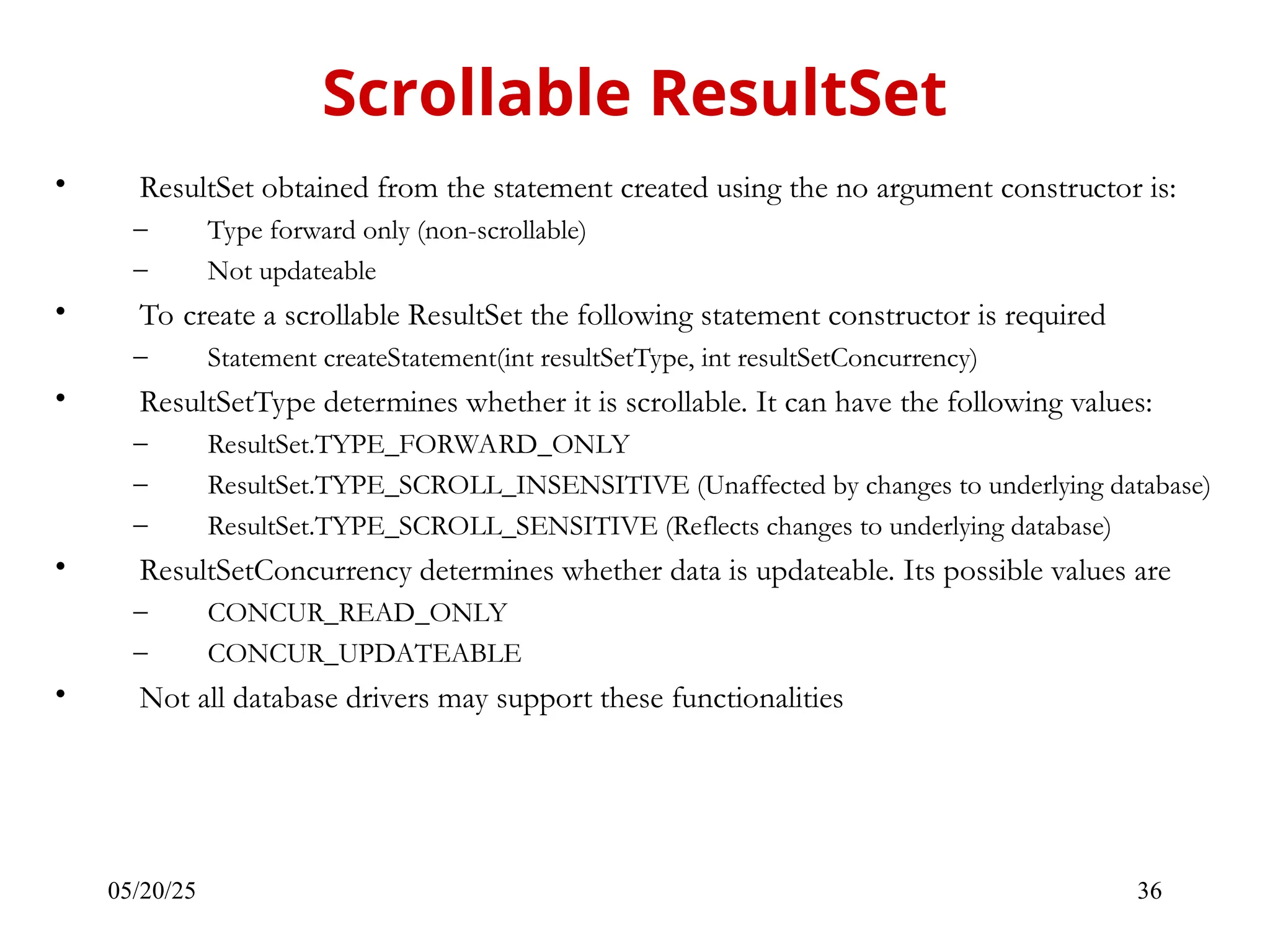05/20/25 36 • ResultSet obtained from the statement created using the no argument constructor is: – Type forward only (non-scrollable) – Not updateable • To create a scrollable ResultSet the following statement constructor is required – Statement createStatement(int resultSetType, int resultSetConcurrency) • ResultSetType determines whether it is scrollable. It can have the following values: – ResultSet.TYPE_FORWARD_ONLY – ResultSet.TYPE_SCROLL_INSENSITIVE (Unaffected by changes to underlying database) – ResultSet.TYPE_SCROLL_SENSITIVE (Reflects changes to underlying database) • ResultSetConcurrency determines whether data is updateable. Its possible values are – CONCUR_READ_ONLY – CONCUR_UPDATEABLE • Not all database drivers may support these functionalities Scrollable ResultSet 