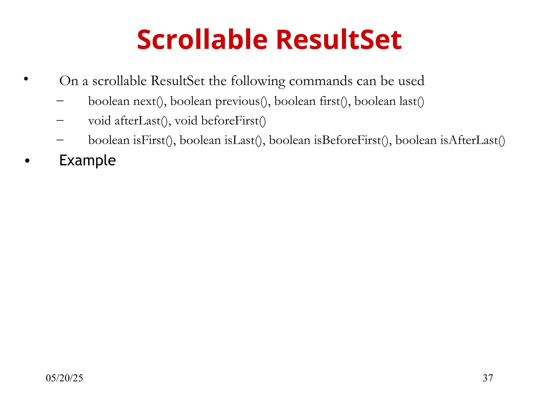 05/20/25 37 • On a scrollable ResultSet the following commands can be used – boolean next(), boolean previous(), boolean first(), boolean last() – void afterLast(), void beforeFirst() – boolean isFirst(), boolean isLast(), boolean isBeforeFirst(), boolean isAfterLast() • Example Scrollable ResultSet 