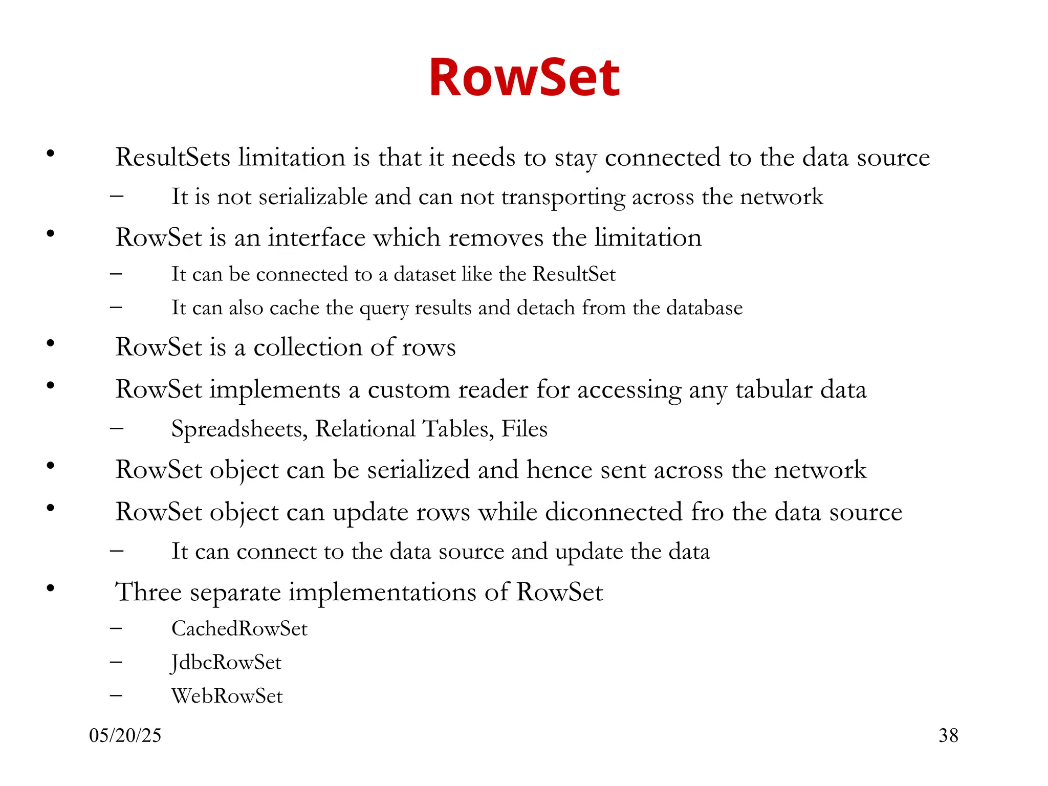 05/20/25 38 • ResultSets limitation is that it needs to stay connected to the data source – It is not serializable and can not transporting across the network • RowSet is an interface which removes the limitation – It can be connected to a dataset like the ResultSet – It can also cache the query results and detach from the database • RowSet is a collection of rows • RowSet implements a custom reader for accessing any tabular data – Spreadsheets, Relational Tables, Files • RowSet object can be serialized and hence sent across the network • RowSet object can update rows while diconnected fro the data source – It can connect to the data source and update the data • Three separate implementations of RowSet – CachedRowSet – JdbcRowSet – WebRowSet RowSet 