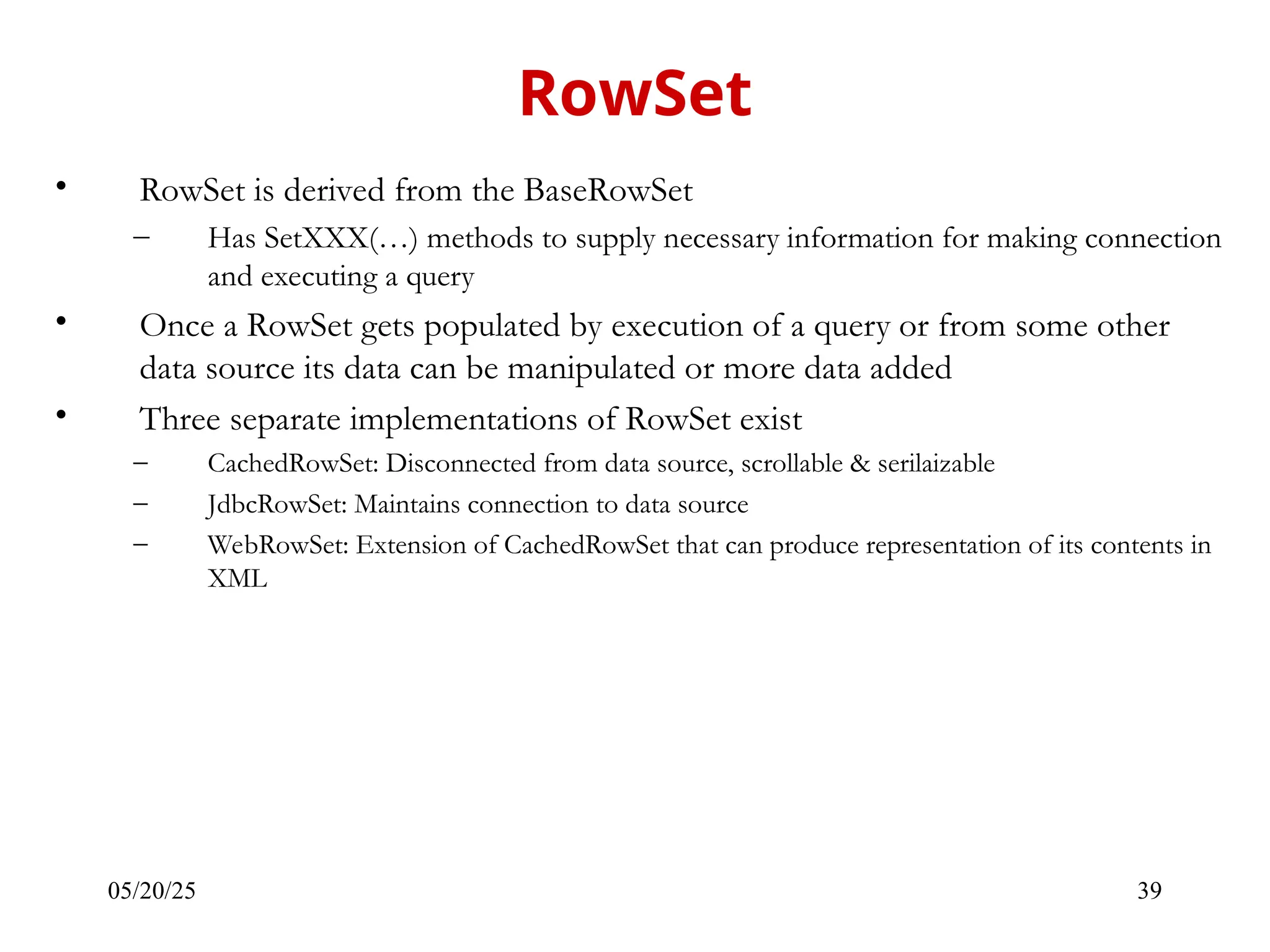 05/20/25 39 • RowSet is derived from the BaseRowSet – Has SetXXX(…) methods to supply necessary information for making connection and executing a query • Once a RowSet gets populated by execution of a query or from some other data source its data can be manipulated or more data added • Three separate implementations of RowSet exist – CachedRowSet: Disconnected from data source, scrollable & serilaizable – JdbcRowSet: Maintains connection to data source – WebRowSet: Extension of CachedRowSet that can produce representation of its contents in XML RowSet 