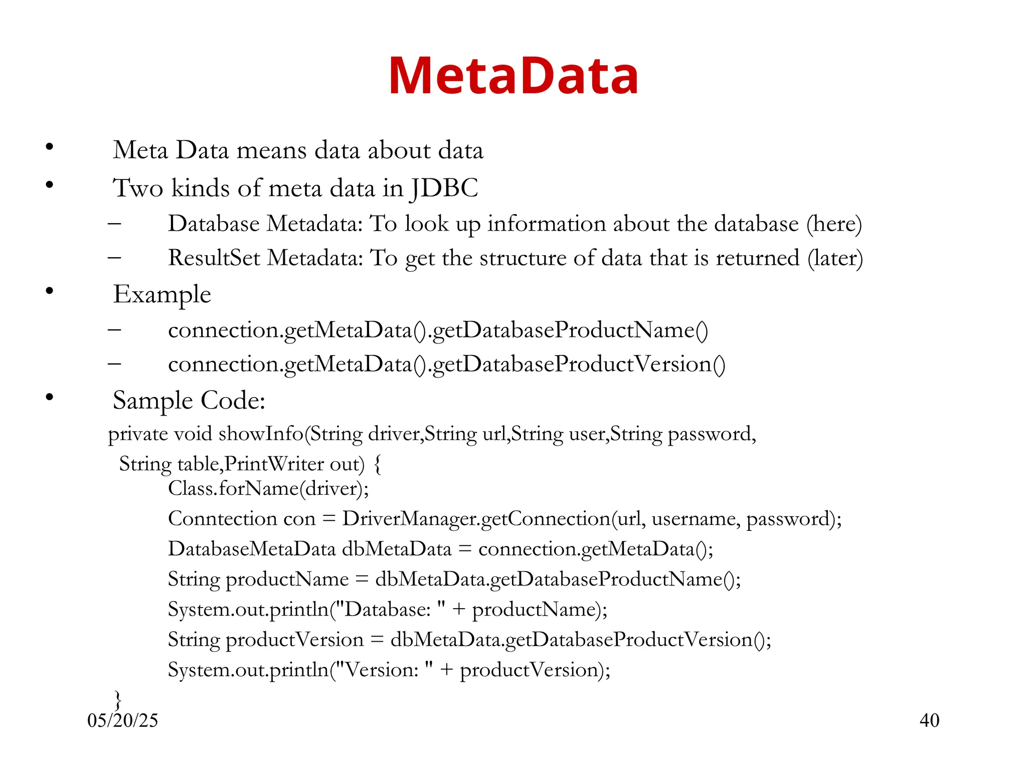 05/20/25 40 • Meta Data means data about data • Two kinds of meta data in JDBC – Database Metadata: To look up information about the database (here) – ResultSet Metadata: To get the structure of data that is returned (later) • Example – connection.getMetaData().getDatabaseProductName() – connection.getMetaData().getDatabaseProductVersion() • Sample Code: private void showInfo(String driver,String url,String user,String password, String table,PrintWriter out) { Class.forName(driver); Conntection con = DriverManager.getConnection(url, username, password); DatabaseMetaData dbMetaData = connection.getMetaData(); String productName = dbMetaData.getDatabaseProductName(); System.out.println("Database: " + productName); String productVersion = dbMetaData.getDatabaseProductVersion(); System.out.println("Version: " + productVersion); } MetaData 