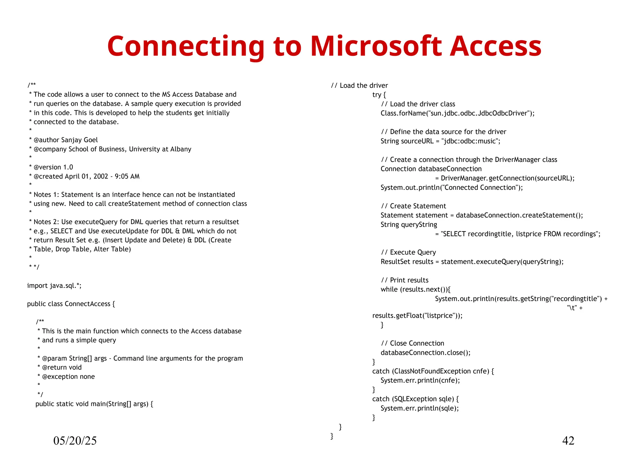 05/20/25 42 /** * The code allows a user to connect to the MS Access Database and * run queries on the database. A sample query execution is provided * in this code. This is developed to help the students get initially * connected to the database. * * @author Sanjay Goel * @company School of Business, University at Albany * * @version 1.0 * @created April 01, 2002 - 9:05 AM * * Notes 1: Statement is an interface hence can not be instantiated * using new. Need to call createStatement method of connection class * * Notes 2: Use executeQuery for DML queries that return a resultset * e.g., SELECT and Use executeUpdate for DDL & DML which do not * return Result Set e.g. (Insert Update and Delete) & DDL (Create * Table, Drop Table, Alter Table) * * */ import java.sql.*; public class ConnectAccess { /** * This is the main function which connects to the Access database * and runs a simple query * * @param String[] args - Command line arguments for the program * @return void * @exception none * */ public static void main(String[] args) { Connecting to Microsoft Access // Load the driver try { // Load the driver class Class.forName("sun.jdbc.odbc.JdbcOdbcDriver"); // Define the data source for the driver String sourceURL = "jdbc:odbc:music"; // Create a connection through the DriverManager class Connection databaseConnection = DriverManager.getConnection(sourceURL); System.out.println("Connected Connection"); // Create Statement Statement statement = databaseConnection.createStatement(); String queryString = "SELECT recordingtitle, listprice FROM recordings"; // Execute Query ResultSet results = statement.executeQuery(queryString); // Print results while (results.next()){ System.out.println(results.getString("recordingtitle") + "t" + results.getFloat("listprice")); } // Close Connection databaseConnection.close(); } catch (ClassNotFoundException cnfe) { System.err.println(cnfe); } catch (SQLException sqle) { System.err.println(sqle); } } } 