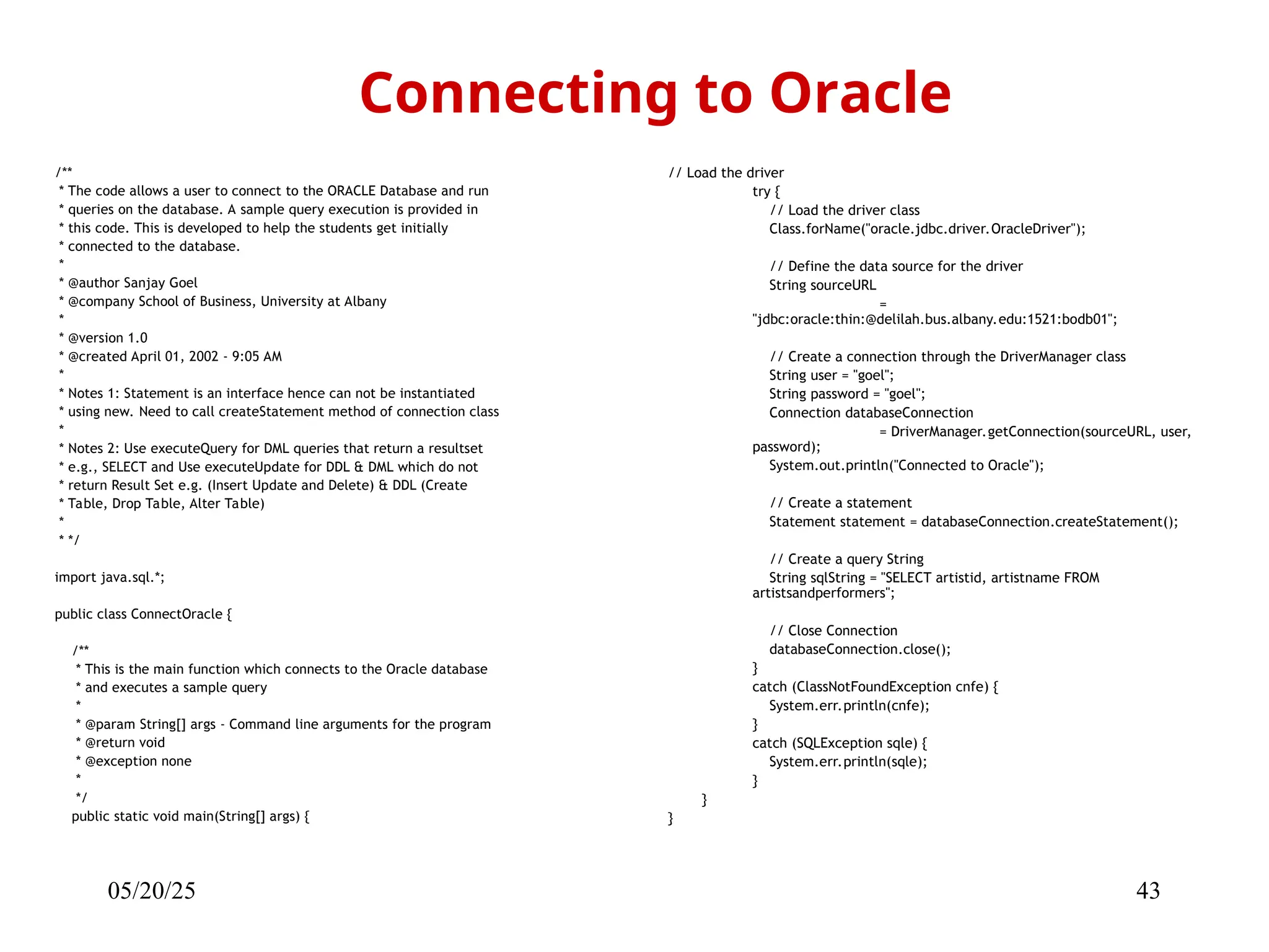 05/20/25 43 /** * The code allows a user to connect to the ORACLE Database and run * queries on the database. A sample query execution is provided in * this code. This is developed to help the students get initially * connected to the database. * * @author Sanjay Goel * @company School of Business, University at Albany * * @version 1.0 * @created April 01, 2002 - 9:05 AM * * Notes 1: Statement is an interface hence can not be instantiated * using new. Need to call createStatement method of connection class * * Notes 2: Use executeQuery for DML queries that return a resultset * e.g., SELECT and Use executeUpdate for DDL & DML which do not * return Result Set e.g. (Insert Update and Delete) & DDL (Create * Table, Drop Table, Alter Table) * * */ import java.sql.*; public class ConnectOracle { /** * This is the main function which connects to the Oracle database * and executes a sample query * * @param String[] args - Command line arguments for the program * @return void * @exception none * */ public static void main(String[] args) { Connecting to Oracle // Load the driver try { // Load the driver class Class.forName("oracle.jdbc.driver.OracleDriver"); // Define the data source for the driver String sourceURL = "jdbc:oracle:thin:@delilah.bus.albany.edu:1521:bodb01"; // Create a connection through the DriverManager class String user = "goel"; String password = "goel"; Connection databaseConnection = DriverManager.getConnection(sourceURL, user, password); System.out.println("Connected to Oracle"); // Create a statement Statement statement = databaseConnection.createStatement(); // Create a query String String sqlString = "SELECT artistid, artistname FROM artistsandperformers"; // Close Connection databaseConnection.close(); } catch (ClassNotFoundException cnfe) { System.err.println(cnfe); } catch (SQLException sqle) { System.err.println(sqle); } } } 