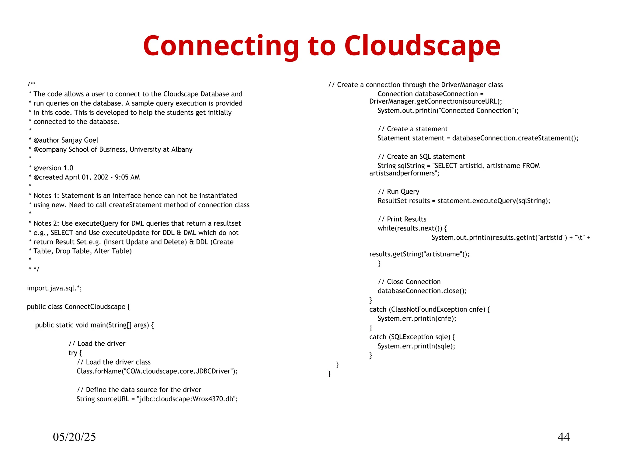 05/20/25 44 /** * The code allows a user to connect to the Cloudscape Database and * run queries on the database. A sample query execution is provided * in this code. This is developed to help the students get initially * connected to the database. * * @author Sanjay Goel * @company School of Business, University at Albany * * @version 1.0 * @created April 01, 2002 - 9:05 AM * * Notes 1: Statement is an interface hence can not be instantiated * using new. Need to call createStatement method of connection class * * Notes 2: Use executeQuery for DML queries that return a resultset * e.g., SELECT and Use executeUpdate for DDL & DML which do not * return Result Set e.g. (Insert Update and Delete) & DDL (Create * Table, Drop Table, Alter Table) * * */ import java.sql.*; public class ConnectCloudscape { public static void main(String[] args) { // Load the driver try { // Load the driver class Class.forName("COM.cloudscape.core.JDBCDriver"); // Define the data source for the driver String sourceURL = "jdbc:cloudscape:Wrox4370.db"; Connecting to Cloudscape // Create a connection through the DriverManager class Connection databaseConnection = DriverManager.getConnection(sourceURL); System.out.println("Connected Connection"); // Create a statement Statement statement = databaseConnection.createStatement(); // Create an SQL statement String sqlString = "SELECT artistid, artistname FROM artistsandperformers"; // Run Query ResultSet results = statement.executeQuery(sqlString); // Print Results while(results.next()) { System.out.println(results.getInt("artistid") + "t" + results.getString("artistname")); } // Close Connection databaseConnection.close(); } catch (ClassNotFoundException cnfe) { System.err.println(cnfe); } catch (SQLException sqle) { System.err.println(sqle); } } } 