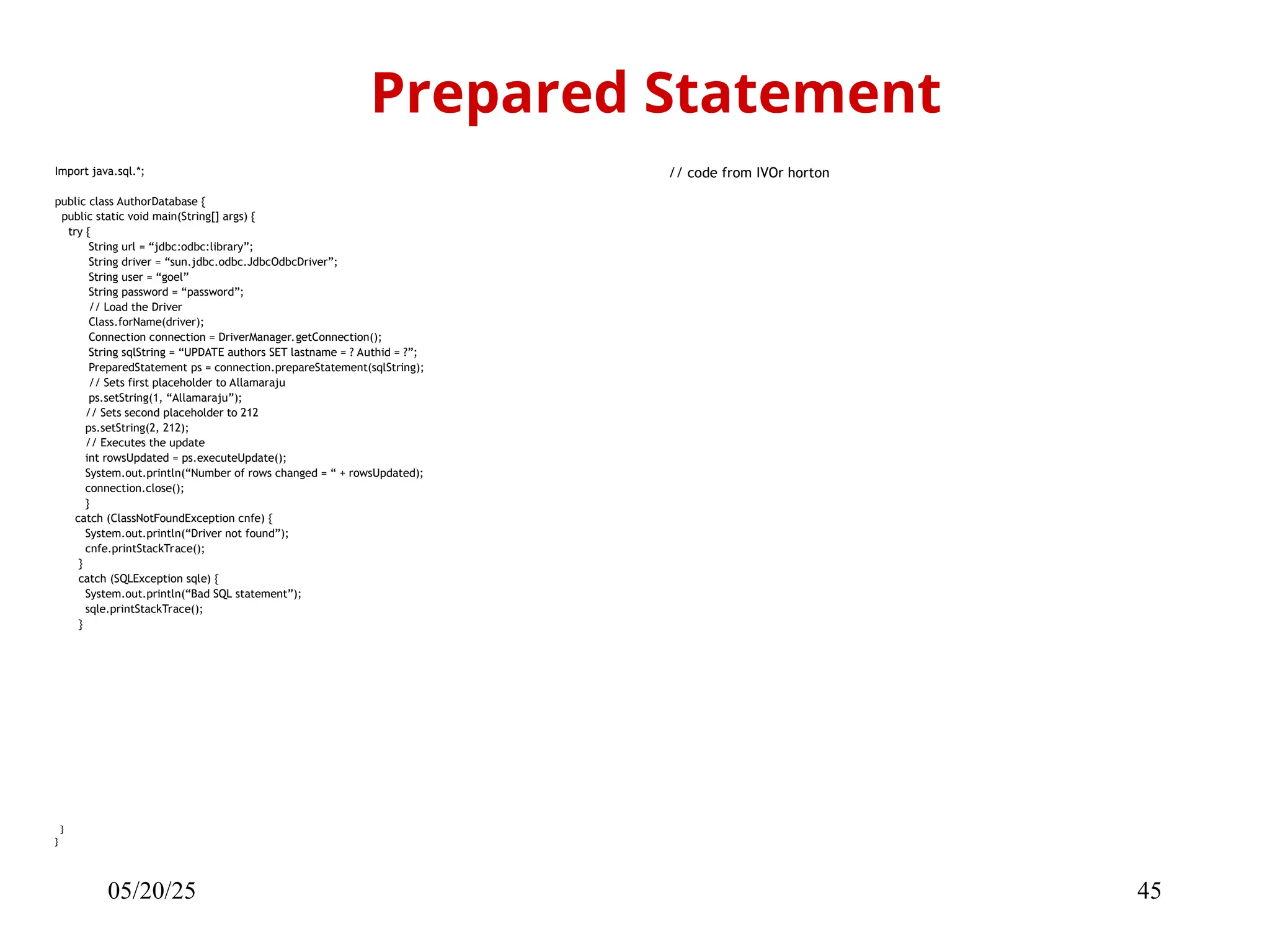 05/20/25 45 Import java.sql.*; public class AuthorDatabase { public static void main(String[] args) { try { String url = “jdbc:odbc:library”; String driver = “sun.jdbc.odbc.JdbcOdbcDriver”; String user = “goel” String password = “password”; // Load the Driver Class.forName(driver); Connection connection = DriverManager.getConnection(); String sqlString = “UPDATE authors SET lastname = ? Authid = ?”; PreparedStatement ps = connection.prepareStatement(sqlString); // Sets first placeholder to Allamaraju ps.setString(1, “Allamaraju”); // Sets second placeholder to 212 ps.setString(2, 212); // Executes the update int rowsUpdated = ps.executeUpdate(); System.out.println(“Number of rows changed = “ + rowsUpdated); connection.close(); } catch (ClassNotFoundException cnfe) { System.out.println(“Driver not found”); cnfe.printStackTrace(); } catch (SQLException sqle) { System.out.println(“Bad SQL statement”); sqle.printStackTrace(); } } } Prepared Statement // code from IVOr horton 