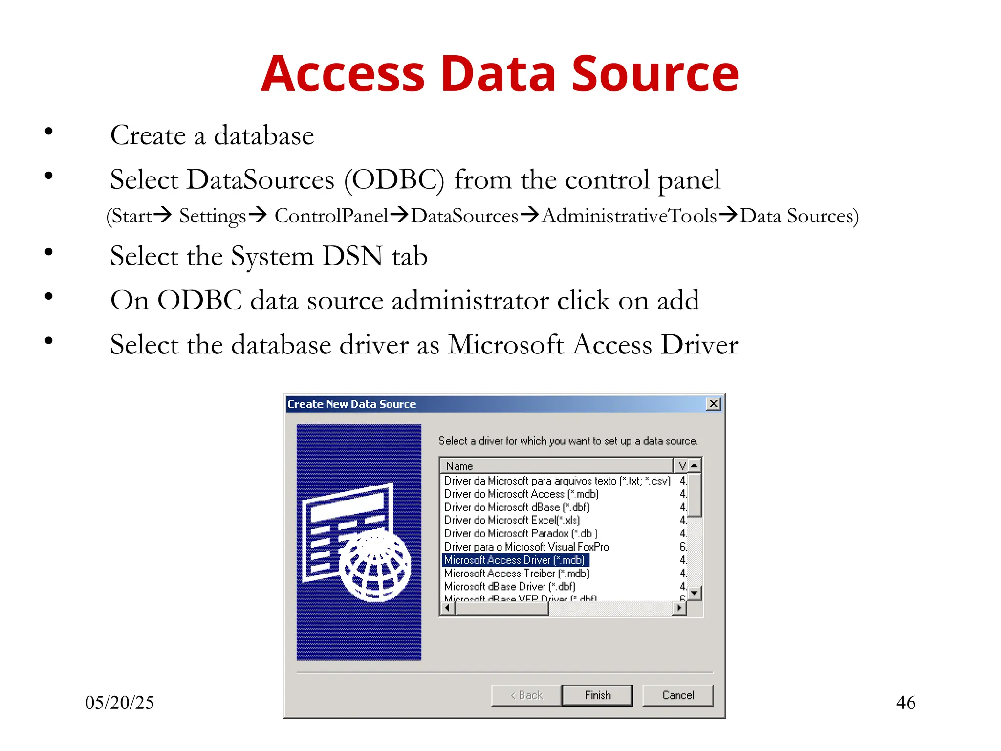 05/20/25 46 • Create a database • Select DataSources (ODBC) from the control panel (Start Settings ControlPanelDataSourcesAdministrativeToolsData Sources) • Select the System DSN tab • On ODBC data source administrator click on add • Select the database driver as Microsoft Access Driver Access Data Source 