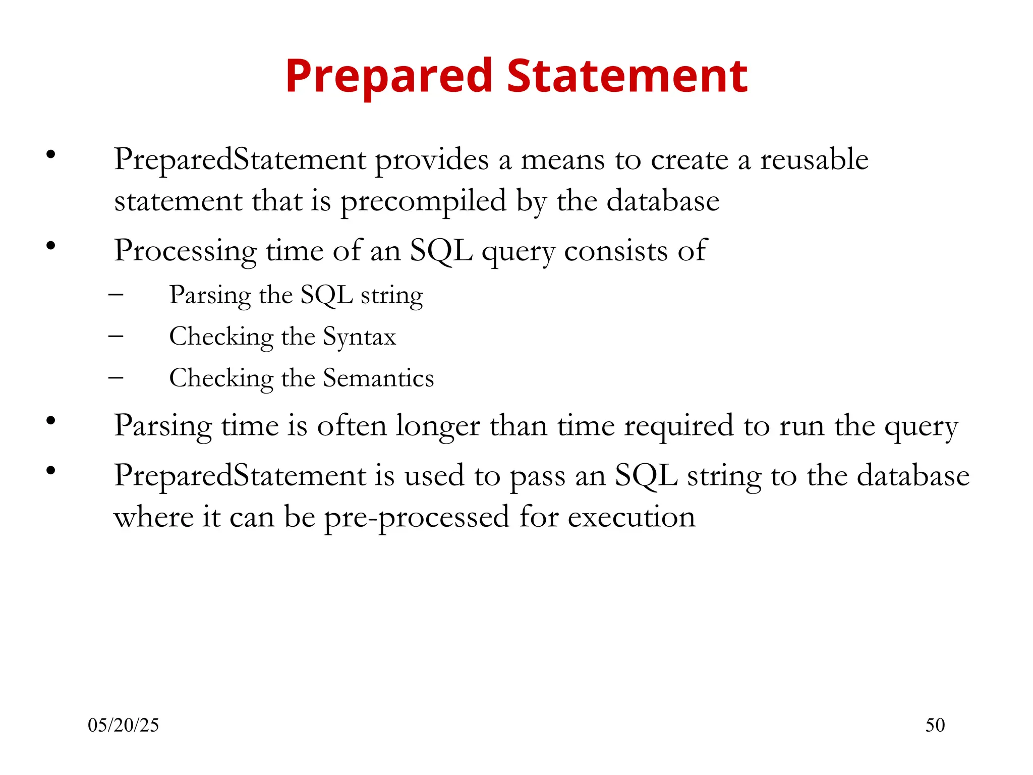 05/20/25 50 • PreparedStatement provides a means to create a reusable statement that is precompiled by the database • Processing time of an SQL query consists of – Parsing the SQL string – Checking the Syntax – Checking the Semantics • Parsing time is often longer than time required to run the query • PreparedStatement is used to pass an SQL string to the database where it can be pre-processed for execution Prepared Statement 