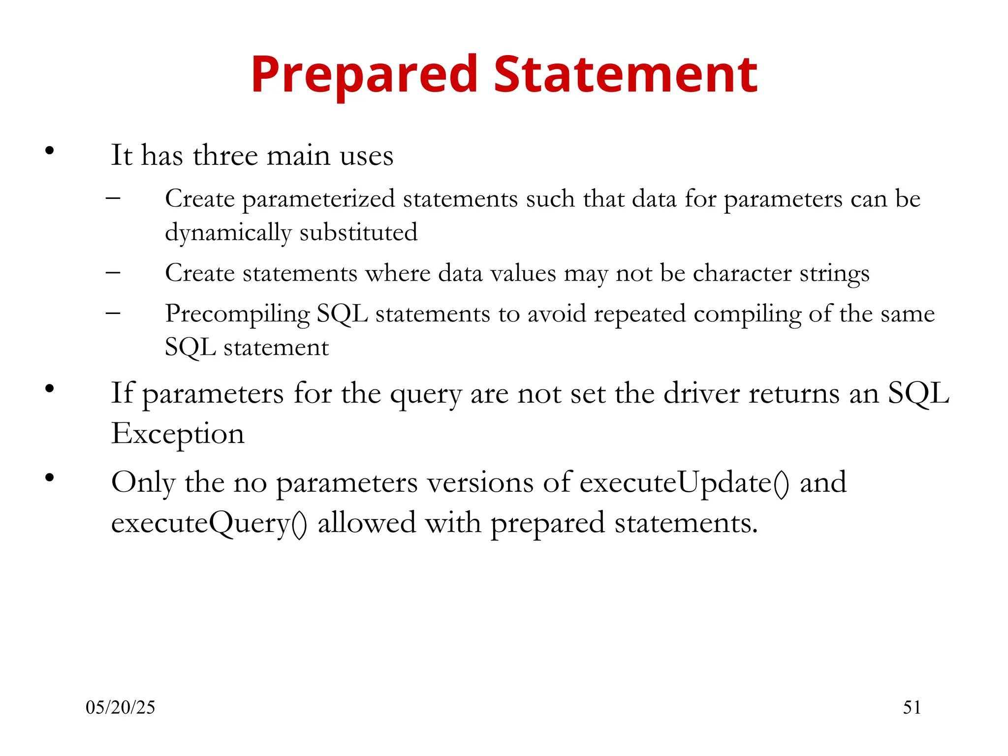 05/20/25 51 • It has three main uses – Create parameterized statements such that data for parameters can be dynamically substituted – Create statements where data values may not be character strings – Precompiling SQL statements to avoid repeated compiling of the same SQL statement • If parameters for the query are not set the driver returns an SQL Exception • Only the no parameters versions of executeUpdate() and executeQuery() allowed with prepared statements. Prepared Statement 