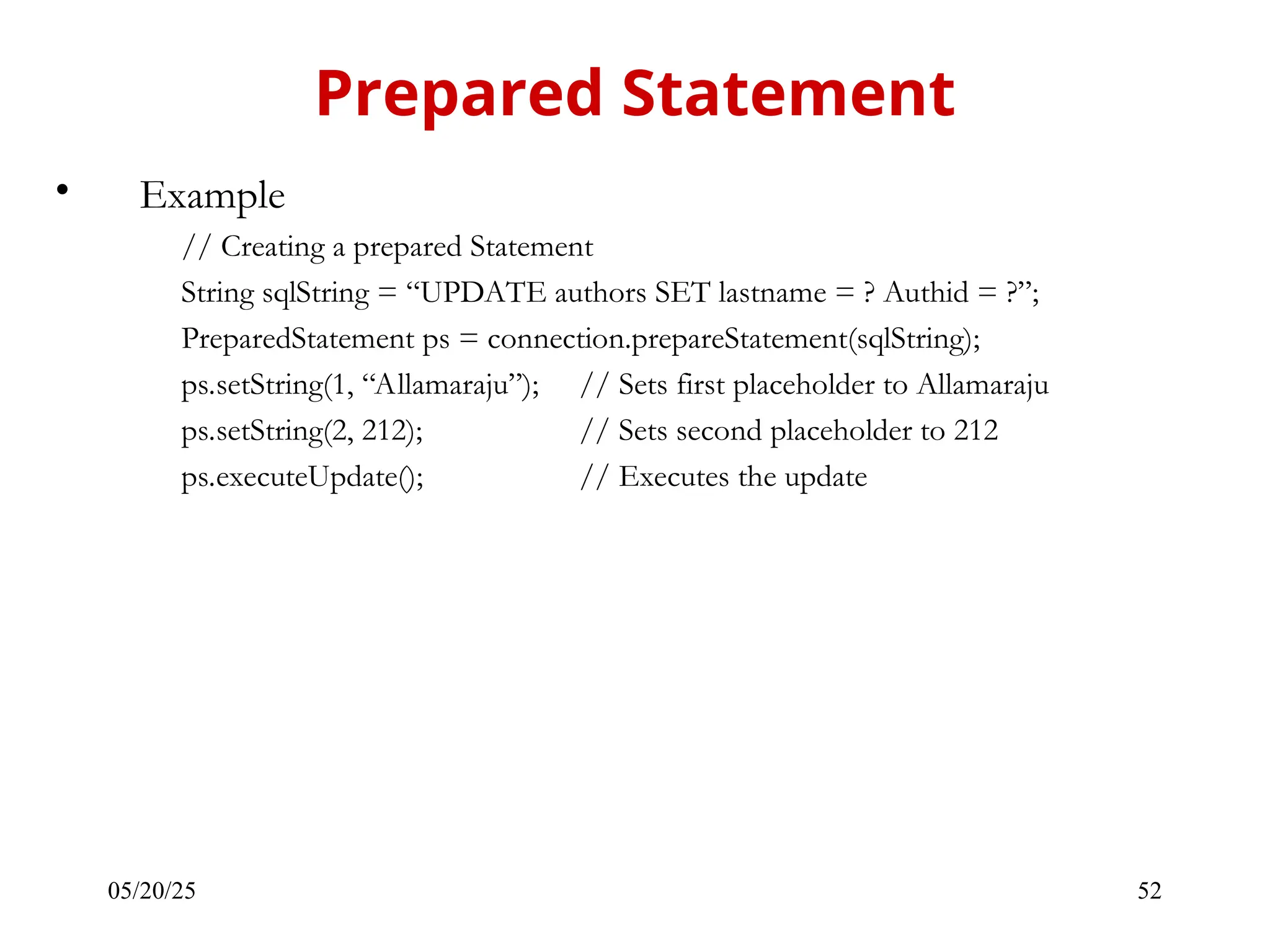 05/20/25 52 • Example // Creating a prepared Statement String sqlString = “UPDATE authors SET lastname = ? Authid = ?”; PreparedStatement ps = connection.prepareStatement(sqlString); ps.setString(1, “Allamaraju”); // Sets first placeholder to Allamaraju ps.setString(2, 212); // Sets second placeholder to 212 ps.executeUpdate(); // Executes the update Prepared Statement 
