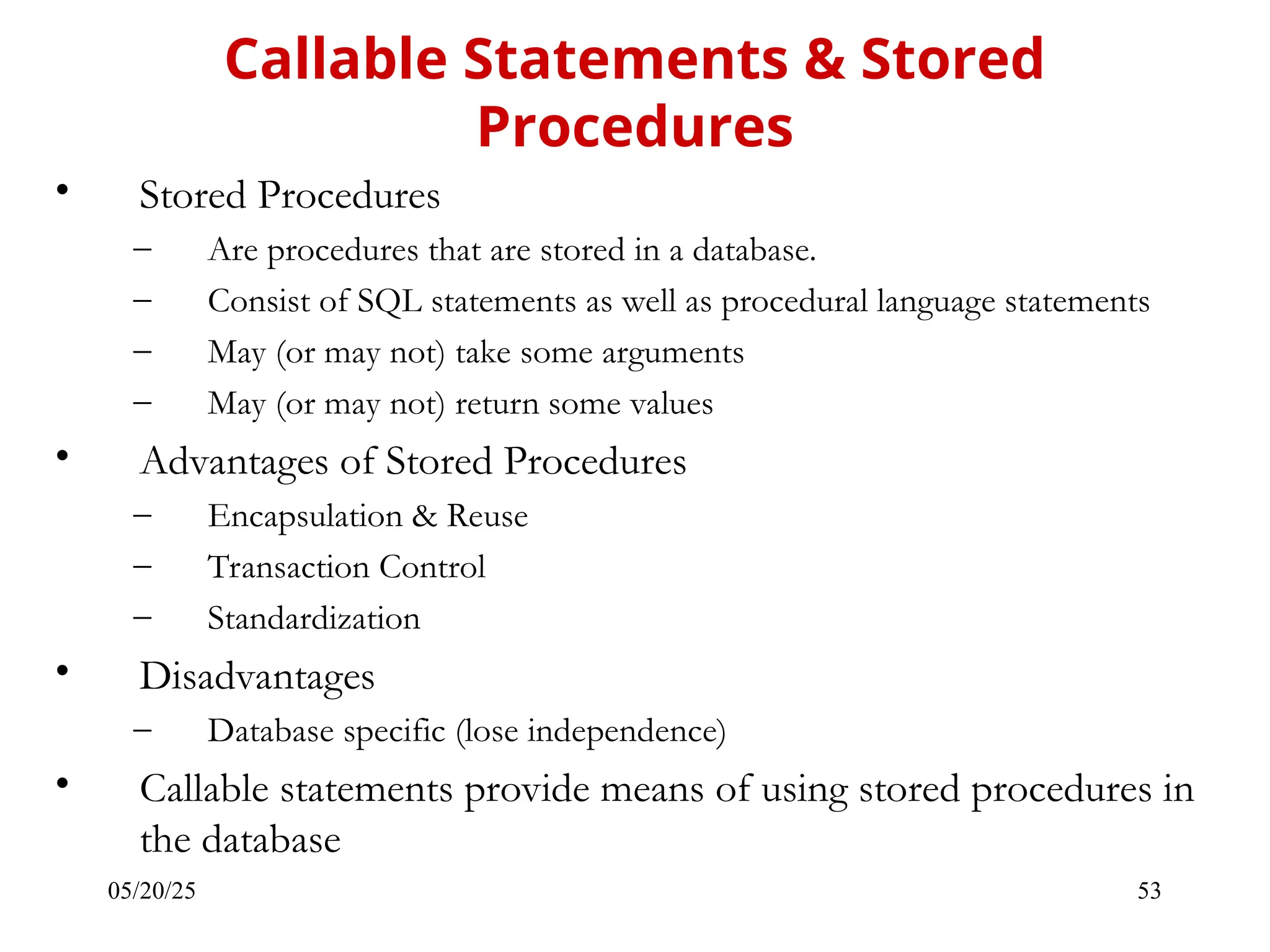 05/20/25 53 • Stored Procedures – Are procedures that are stored in a database. – Consist of SQL statements as well as procedural language statements – May (or may not) take some arguments – May (or may not) return some values • Advantages of Stored Procedures – Encapsulation & Reuse – Transaction Control – Standardization • Disadvantages – Database specific (lose independence) • Callable statements provide means of using stored procedures in the database Callable Statements & Stored Procedures 