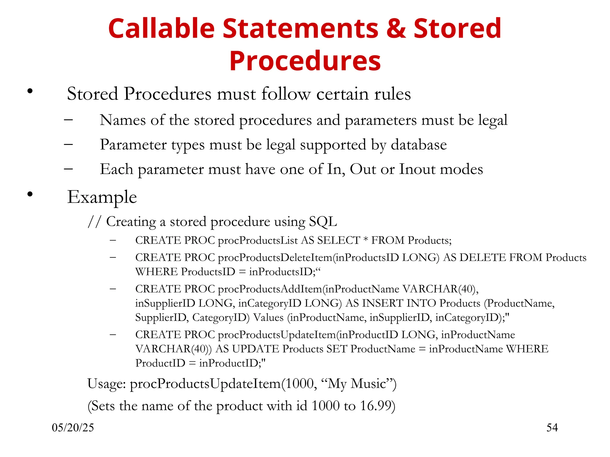05/20/25 54 • Stored Procedures must follow certain rules – Names of the stored procedures and parameters must be legal – Parameter types must be legal supported by database – Each parameter must have one of In, Out or Inout modes • Example // Creating a stored procedure using SQL – CREATE PROC procProductsList AS SELECT * FROM Products; – CREATE PROC procProductsDeleteItem(inProductsID LONG) AS DELETE FROM Products WHERE ProductsID = inProductsID;“ – CREATE PROC procProductsAddItem(inProductName VARCHAR(40), inSupplierID LONG, inCategoryID LONG) AS INSERT INTO Products (ProductName, SupplierID, CategoryID) Values (inProductName, inSupplierID, inCategoryID);" – CREATE PROC procProductsUpdateItem(inProductID LONG, inProductName VARCHAR(40)) AS UPDATE Products SET ProductName = inProductName WHERE ProductID = inProductID;" Usage: procProductsUpdateItem(1000, “My Music”) (Sets the name of the product with id 1000 to 16.99) Callable Statements & Stored Procedures 