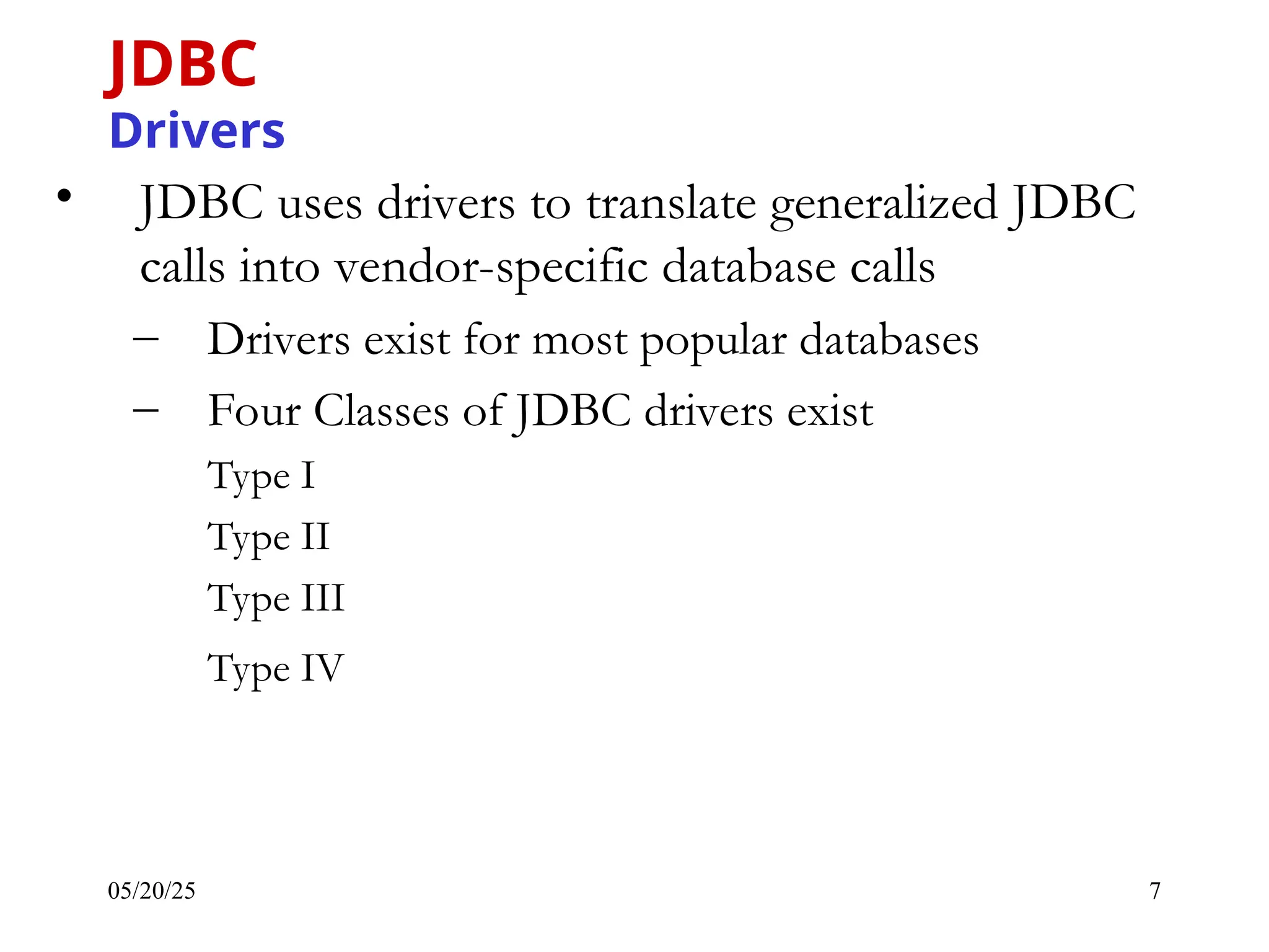 05/20/25 7 • JDBC uses drivers to translate generalized JDBC calls into vendor-specific database calls – Drivers exist for most popular databases – Four Classes of JDBC drivers exist Type I Type II Type III Type IV JDBC Drivers 
