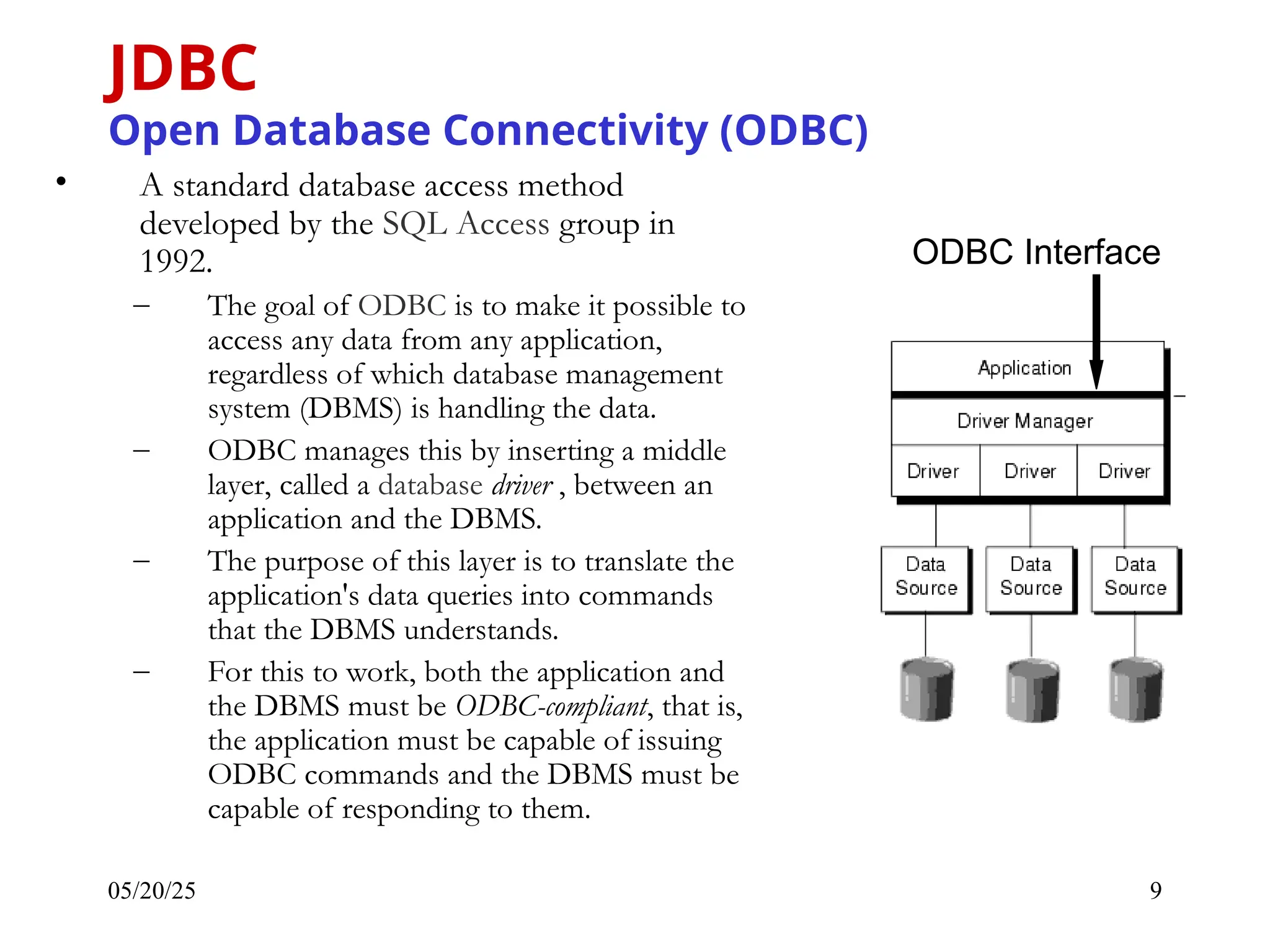 05/20/25 9 • A standard database access method developed by the SQL Access group in 1992. – The goal of ODBC is to make it possible to access any data from any application, regardless of which database management system (DBMS) is handling the data. – ODBC manages this by inserting a middle layer, called a database driver , between an application and the DBMS. – The purpose of this layer is to translate the application's data queries into commands that the DBMS understands. – For this to work, both the application and the DBMS must be ODBC-compliant, that is, the application must be capable of issuing ODBC commands and the DBMS must be capable of responding to them. JDBC Open Database Connectivity (ODBC) ODBC Interface 