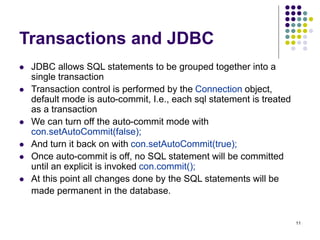 11
Transactions and JDBC
 JDBC allows SQL statements to be grouped together into a
single transaction
 Transaction control is performed by the Connection object,
default mode is auto-commit, I.e., each sql statement is treated
as a transaction
 We can turn off the auto-commit mode with
con.setAutoCommit(false);
 And turn it back on with con.setAutoCommit(true);
 Once auto-commit is off, no SQL statement will be committed
until an explicit is invoked con.commit();
 At this point all changes done by the SQL statements will be
made permanent in the database.
 