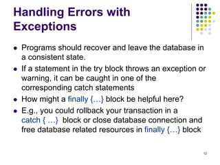 12
Handling Errors with
Exceptions
 Programs should recover and leave the database in
a consistent state.
 If a statement in the try block throws an exception or
warning, it can be caught in one of the
corresponding catch statements
 How might a finally {…} block be helpful here?
 E.g., you could rollback your transaction in a
catch { …} block or close database connection and
free database related resources in finally {…} block
 