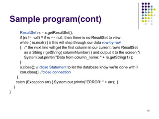 15
Sample program(cont)
ResultSet rs = s.getResultSet();
if (rs != null) // if rs == null, then there is no ResultSet to view
while ( rs.next() ) // this will step through our data row-by-row
{ /* the next line will get the first column in our current row's ResultSet
as a String ( getString( columnNumber) ) and output it to the screen */
System.out.println("Data from column_name: " + rs.getString(1) );
}
s.close(); // close Statement to let the database know we're done with it
con.close(); //close connection
}
catch (Exception err) { System.out.println("ERROR: " + err); }
}
}
 