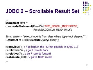 17
JDBC 2 – Scrollable Result Set
…
Statement stmt =
con.createStatement(ResultSet.TYPE_SCROLL_INSENSITIVE,
ResultSet.CONCUR_READ_ONLY);
String query = “select students from class where type=‘not sleeping’ “;
ResultSet rs = stmt.executeQuery( query );
rs.previous(); / / go back in the RS (not possible in JDBC 1…)
rs.relative(-5); / / go 5 records back
rs.relative(7); / / go 7 records forward
rs.absolute(100); / / go to 100th record
…
 