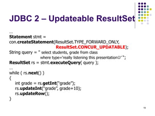 18
JDBC 2 – Updateable ResultSet
…
Statement stmt =
con.createStatement(ResultSet.TYPE_FORWARD_ONLY,
ResultSet.CONCUR_UPDATABLE);
String query = " select students, grade from class
where type=‘really listening this presentation’ “;
ResultSet rs = stmt.executeQuery( query );
…
while ( rs.next() )
{
int grade = rs.getInt(“grade”);
rs.updateInt(“grade”, grade+10);
rs.updateRow();
}
 