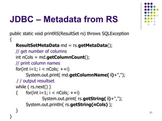 21
JDBC – Metadata from RS
public static void printRS(ResultSet rs) throws SQLException
{
ResultSetMetaData md = rs.getMetaData();
// get number of columns
int nCols = md.getColumnCount();
// print column names
for(int i=1; i < nCols; ++i)
System.out.print( md.getColumnName( i)+",");
/ / output resultset
while ( rs.next() )
{ for(int i=1; i < nCols; ++i)
System.out.print( rs.getString( i)+",");
System.out.println( rs.getString(nCols) );
}
}
 