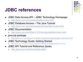 24
JDBC references
 JDBC Data Access API – JDBC Technology Homepage
 http://java.sun.com/products/jdbc/index.html
 JDBC Database Access – The Java Tutorial
 http://java.sun.com/docs/books/tutorial/jdbc/index.html
 JDBC Documentation
 http://java.sun.com/j2se/1.4.2/docs/guide/jdbc/index.html
 java.sql package
 http://java.sun.com/j2se/1.4.2/docs/api/java/sql/package-summary.html
 JDBC Technology Guide: Getting Started
 http://java.sun.com/j2se/1.4.2/docs/guide/jdbc/getstart/GettingStartedTOC.fm.html
 JDBC API Tutorial and Reference (book)
 http://java.sun.com/docs/books/jdbc/
 