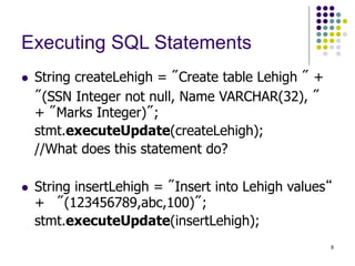 8
Executing SQL Statements
 String createLehigh = "Create table Lehigh " +
"(SSN Integer not null, Name VARCHAR(32), "
+ "Marks Integer)";
stmt.executeUpdate(createLehigh);
//What does this statement do?
 String insertLehigh = "Insert into Lehigh values“
+ "(123456789,abc,100)";
stmt.executeUpdate(insertLehigh);
 