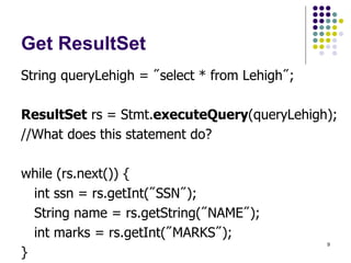 9
Get ResultSet
String queryLehigh = "select * from Lehigh";
ResultSet rs = Stmt.executeQuery(queryLehigh);
//What does this statement do?
while (rs.next()) {
int ssn = rs.getInt("SSN");
String name = rs.getString("NAME");
int marks = rs.getInt("MARKS");
}
 