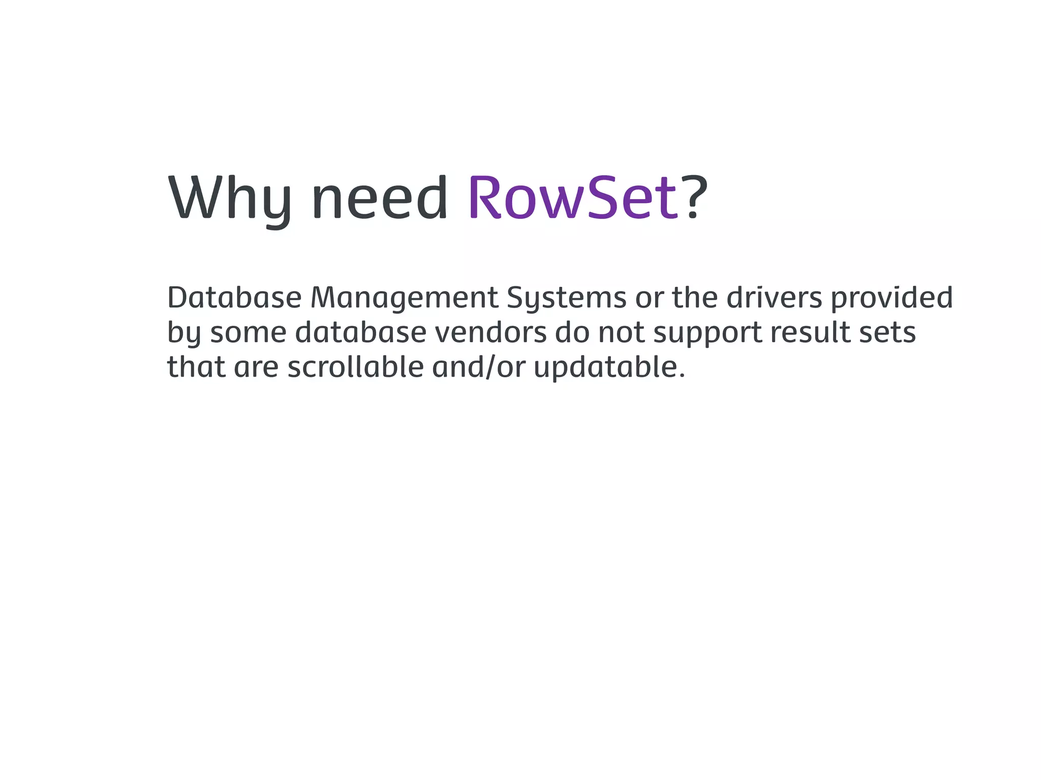 Why need RowSet?
Database Management Systems or the drivers provided
by some database vendors do not support result sets
that are scrollable and/or updatable.
 
