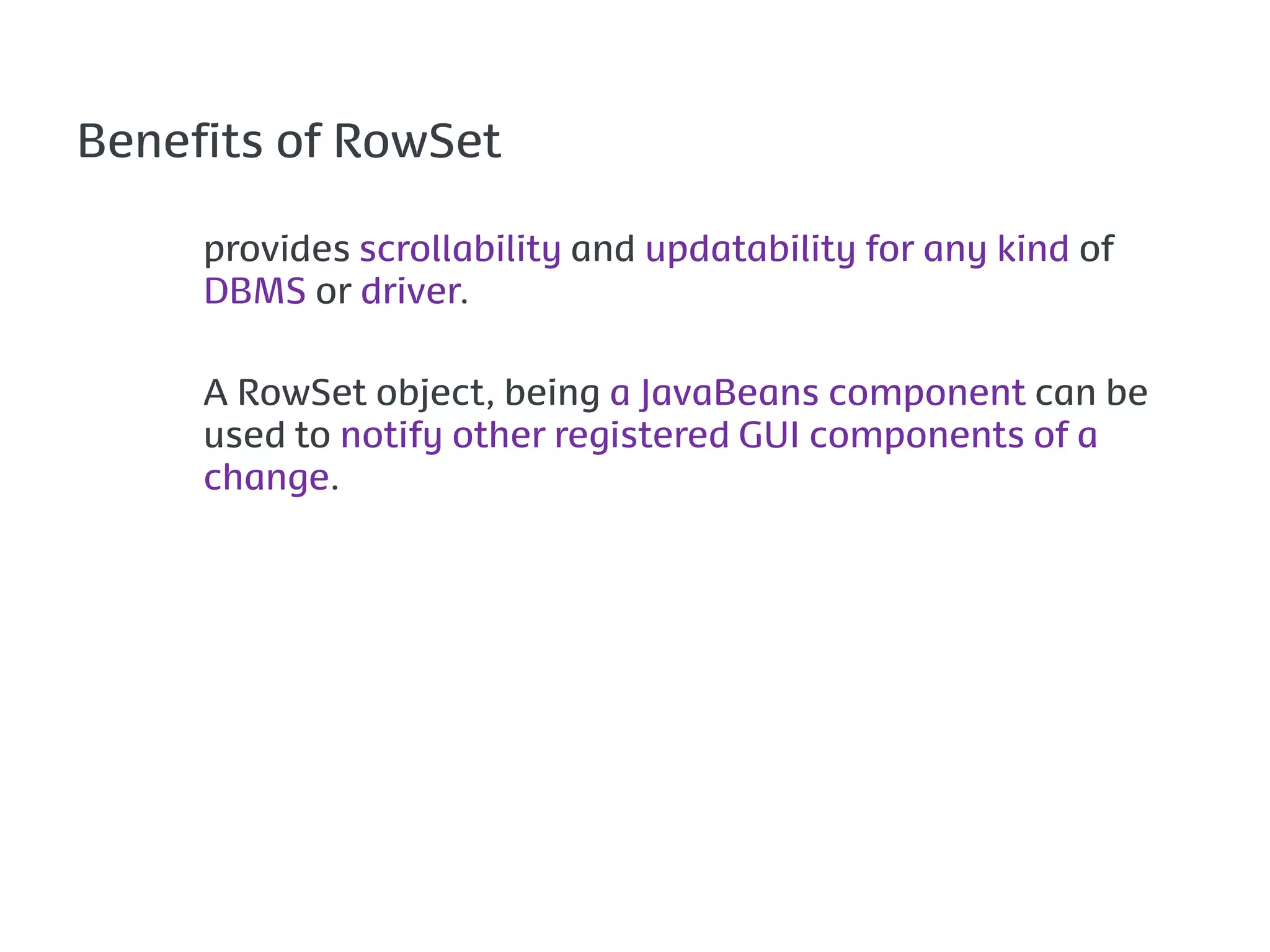Benefits of RowSet

     provides scrollability and updatability for any kind of
     DBMS or driver.

     A RowSet object, being a JavaBeans component can be
     used to notify other registered GUI components of a
     change.
 