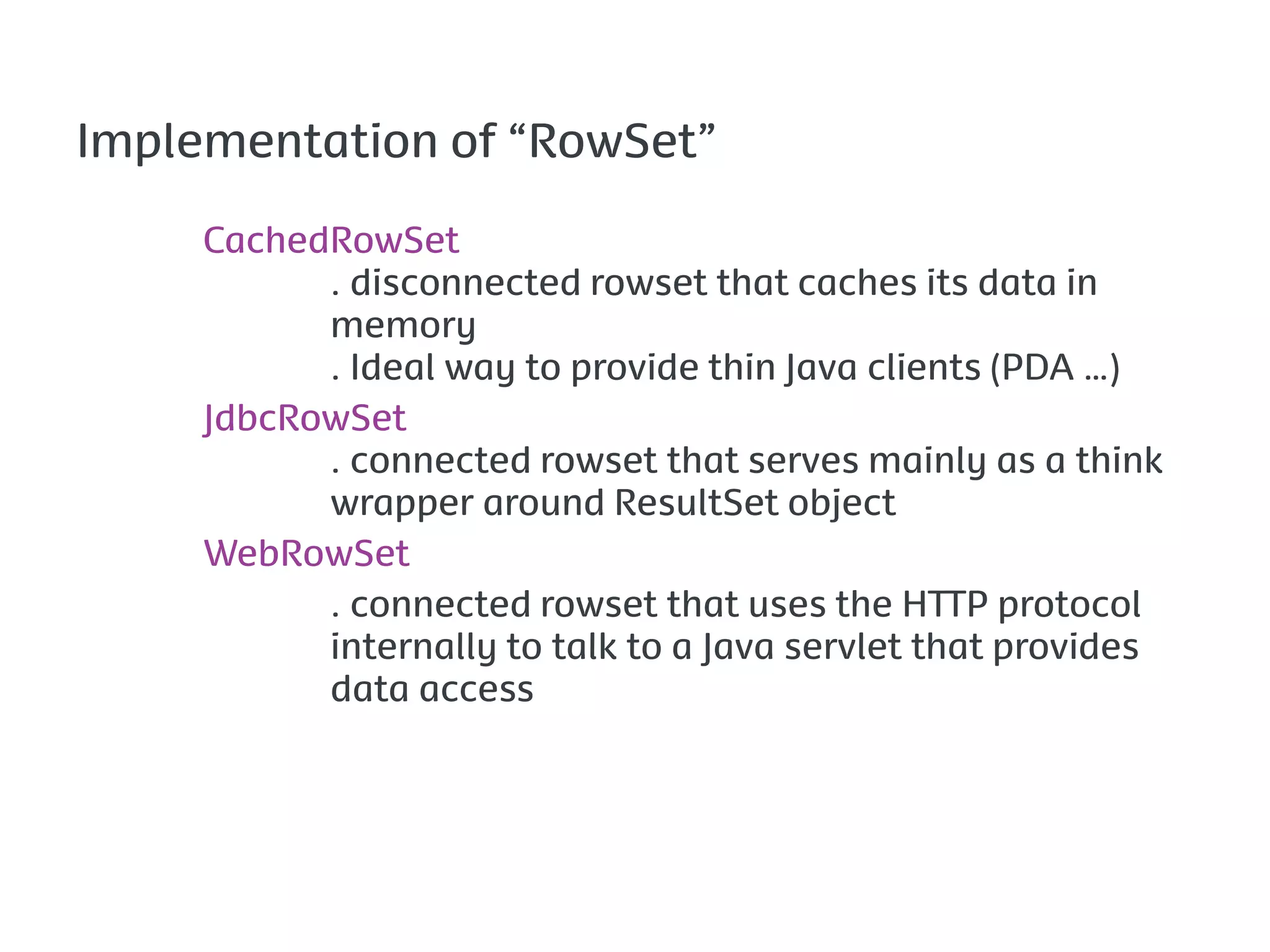 Implementation of “RowSet”

     CachedRowSet
           . disconnected rowset that caches its data in
           memory
           . Ideal way to provide thin Java clients (PDA …)
     JdbcRowSet
           . connected rowset that serves mainly as a think
           wrapper around ResultSet object
     WebRowSet
           . connected rowset that uses the HTTP protocol
           internally to talk to a Java servlet that provides
           data access
 