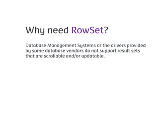 Why need RowSet?
Database Management Systems or the drivers provided
by some database vendors do not support result sets
that are scrollable and/or updatable.
 