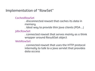 Implementation of “RowSet”

     CachedRowSet
           . disconnected rowset that caches its data in
           memory
           . Ideal way to provide thin Java clients (PDA …)
     JdbcRowSet
           . connected rowset that serves mainly as a think
           wrapper around ResultSet object
     WebRowSet
           . connected rowset that uses the HTTP protocol
           internally to talk to a Java servlet that provides
           data access
 
