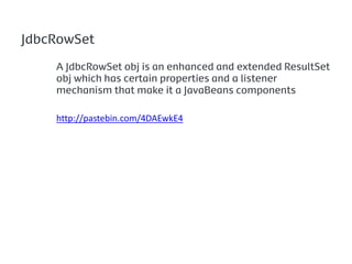 JdbcRowSet

    A JdbcRowSet obj is an enhanced and extended ResultSet
    obj which has certain properties and a listener
    mechanism that make it a JavaBeans components

    http://pastebin.com/4DAEwkE4
 