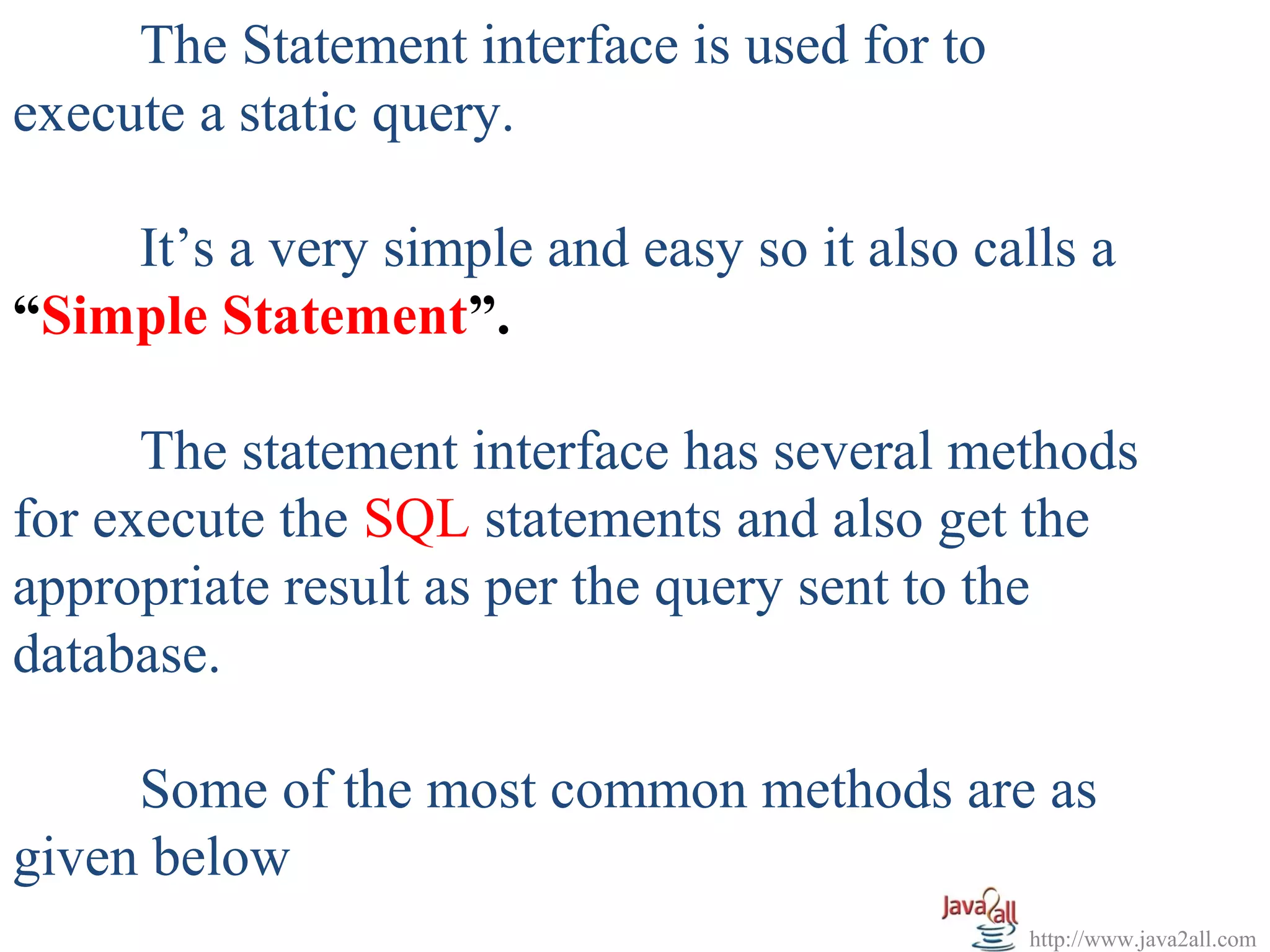 The Statement interface is used for to
execute a static query.

    It’s a very simple and easy so it also calls a
“Simple Statement”.

      The statement interface has several methods
for execute the SQL statements and also get the
appropriate result as per the query sent to the
database.

     Some of the most common methods are as
given below
                                              http://www.java2all.com
 