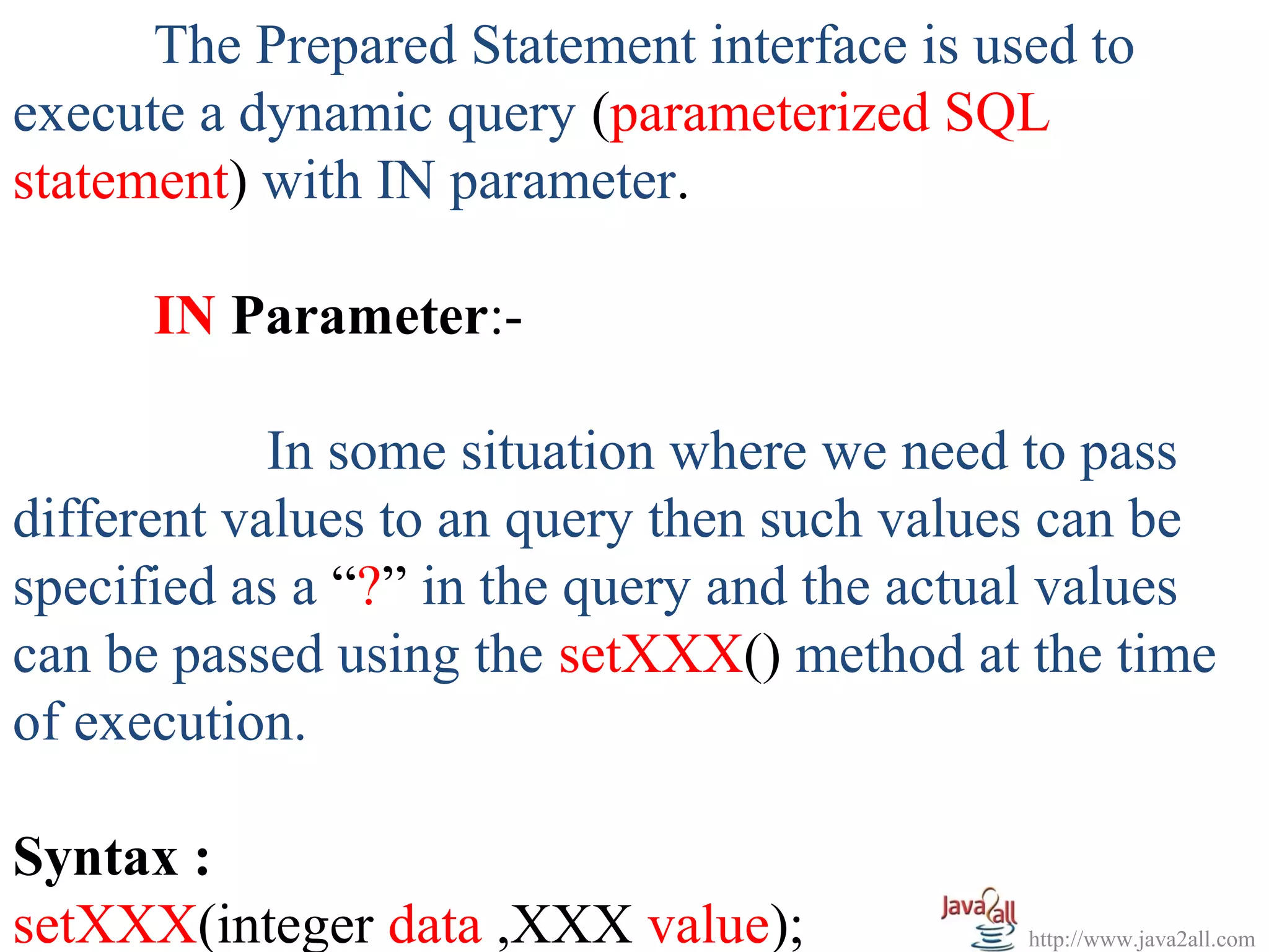 The Prepared Statement interface is used to
execute a dynamic query (parameterized SQL
statement) with IN parameter.

      IN Parameter:-

            In some situation where we need to pass
different values to an query then such values can be
specified as a “?” in the query and the actual values
can be passed using the setXXX() method at the time
of execution.

Syntax :
setXXX(integer data ,XXX value);            http://www.java2all.com
 