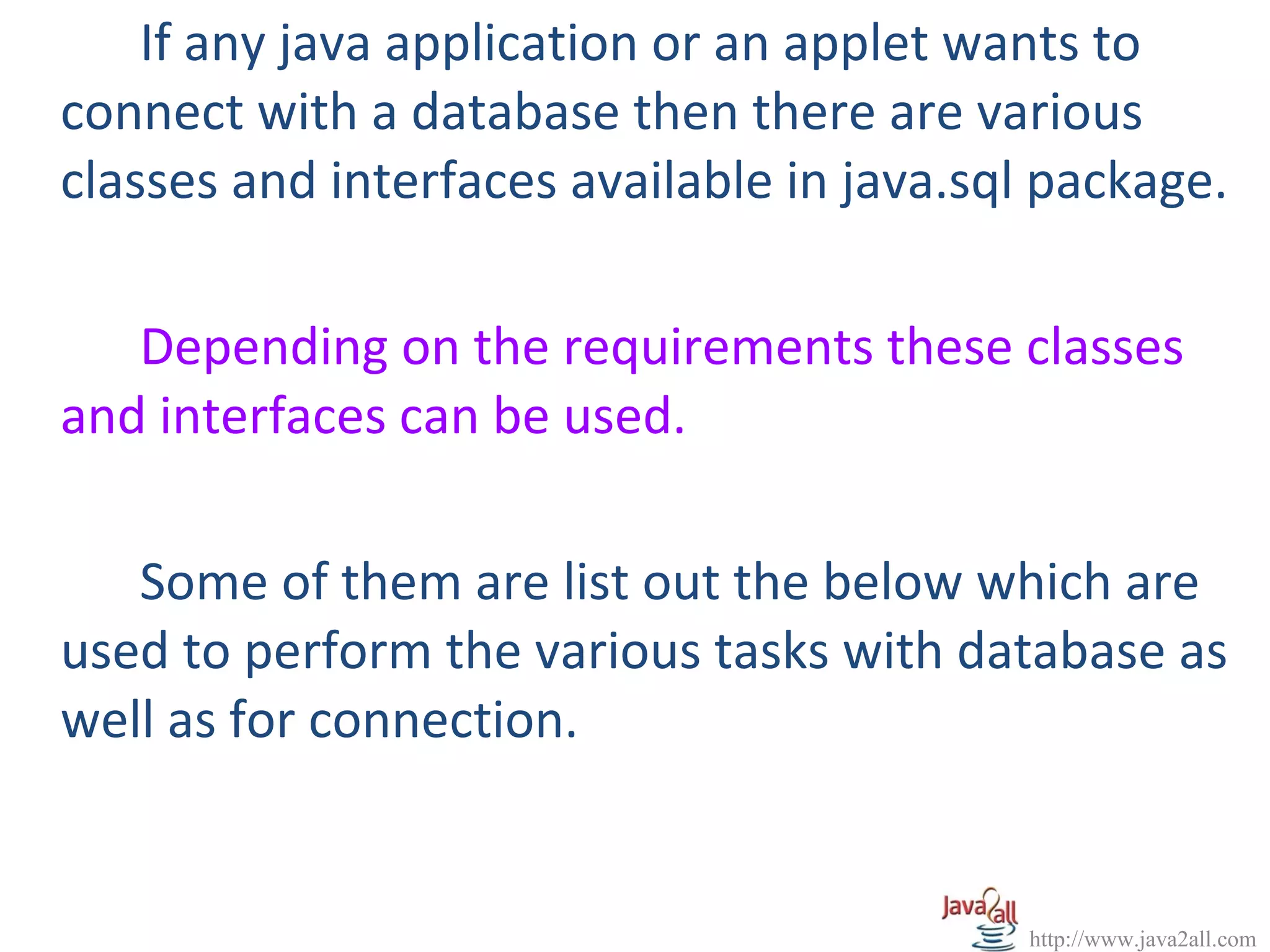 If any java application or an applet wants to
connect with a database then there are various
classes and interfaces available in java.sql package.

   Depending on the requirements these classes
and interfaces can be used.

   Some of them are list out the below which are
used to perform the various tasks with database as
well as for connection.


                                           http://www.java2all.com
 