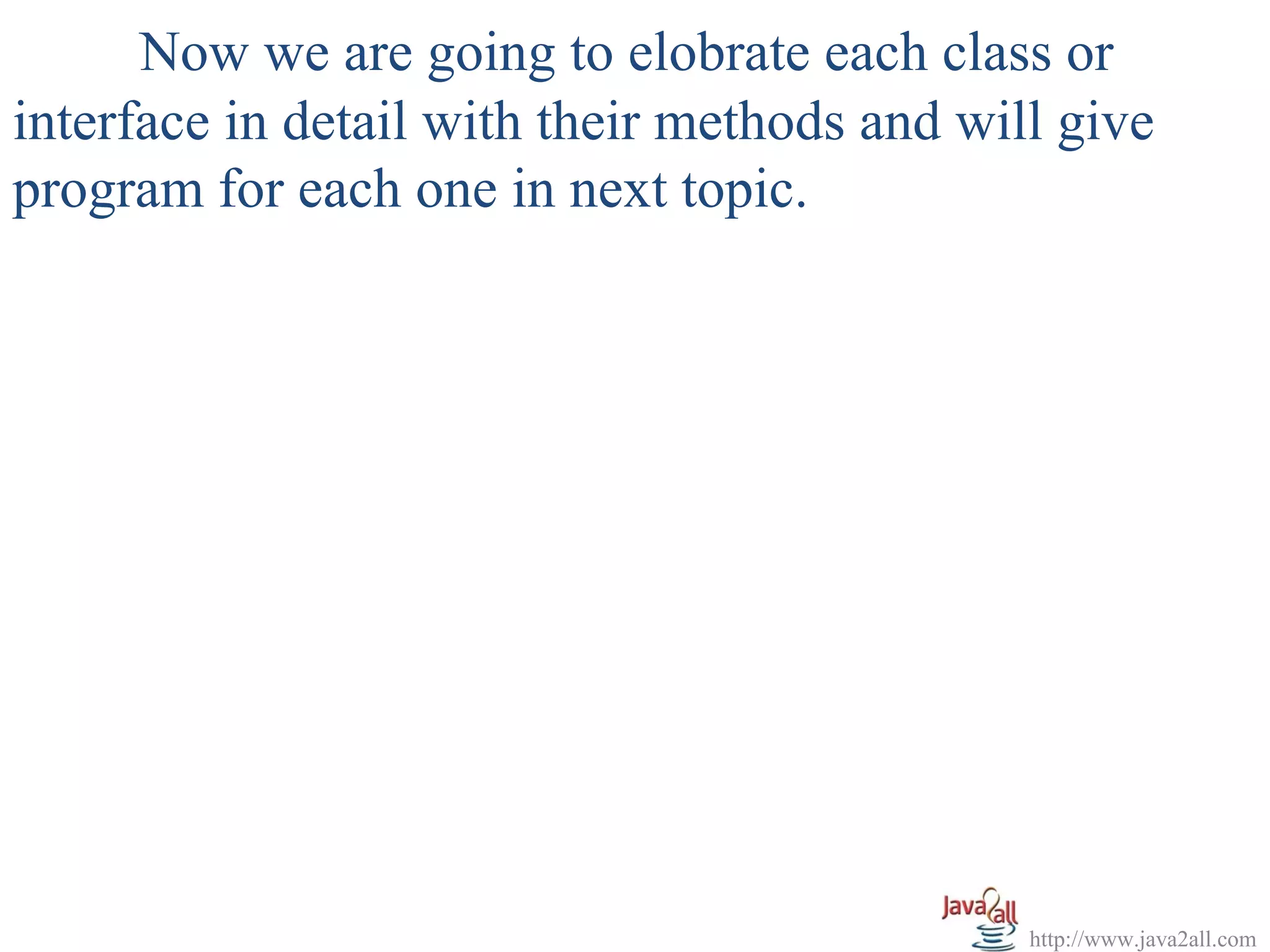 Now we are going to elobrate each class or
interface in detail with their methods and will give
program for each one in next topic.




                                              http://www.java2all.com
 