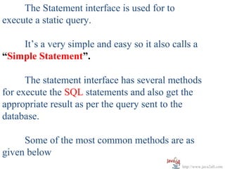 The Statement interface is used for to
execute a static query.

    It’s a very simple and easy so it also calls a
“Simple Statement”.

      The statement interface has several methods
for execute the SQL statements and also get the
appropriate result as per the query sent to the
database.

     Some of the most common methods are as
given below
                                              http://www.java2all.com
 